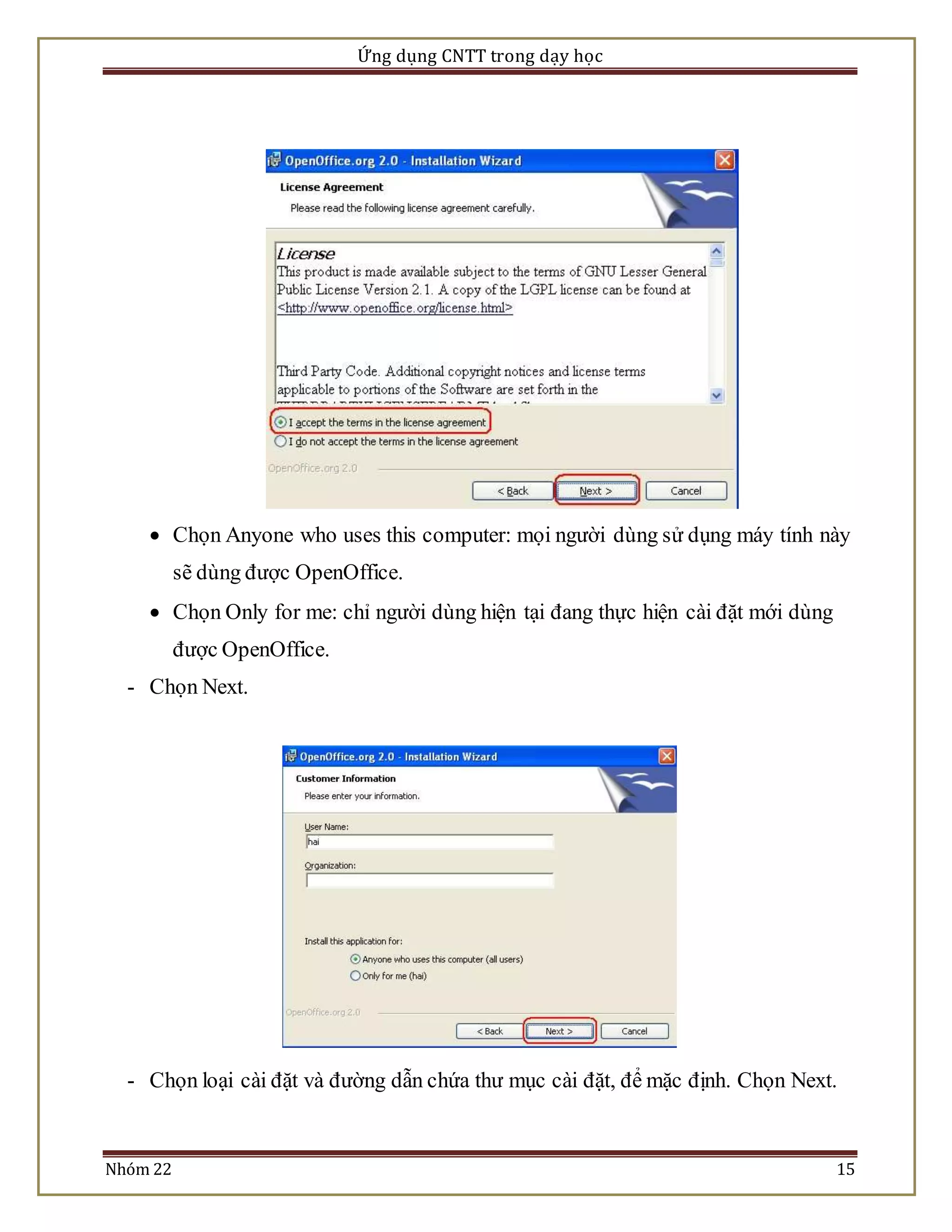 Ứng dụng CNTT trong dạy học 
 Chọn Anyone who uses this computer: mọi người dùng sử dụng máy tính này 
sẽ dùng được OpenOffice. 
 Chọn Only for me: chỉ người dùng hiện tại đang thực hiện cài đặt mới dùng 
được OpenOffice. 
- Chọn Next. 
- Chọn loại cài đặt và đường dẫn chứa thư mục cài đặt, để mặc định. Chọn Next. 
Nhóm 22 15 
 
