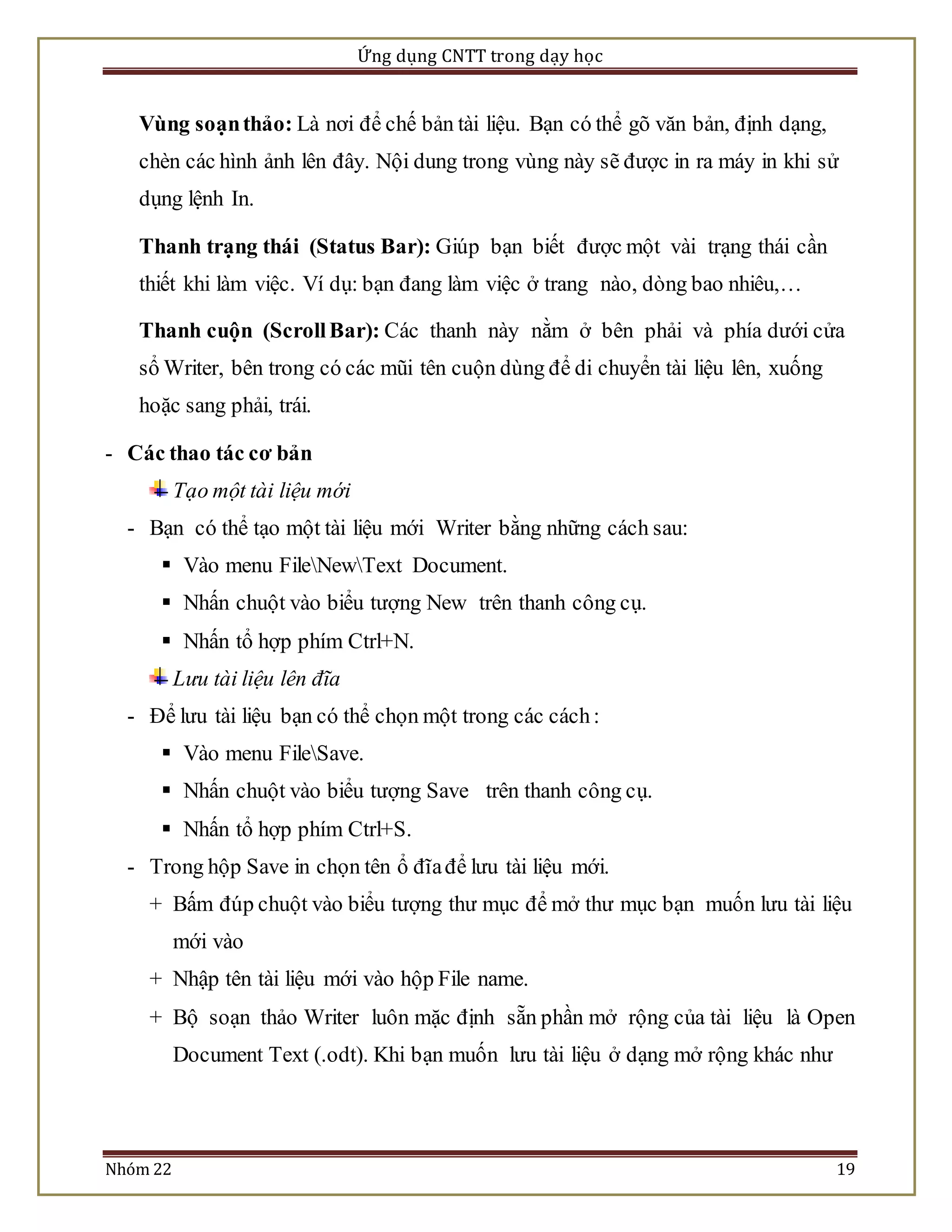 Ứng dụng CNTT trong dạy học 
Vùng soạn thảo: Là nơi để chế bản tài liệu. Bạn có thể gõ văn bản, định dạng, 
chèn các hình ảnh lên đây. Nội dung trong vùng này sẽ được in ra máy in khi sử 
dụng lệnh In. 
Thanh trạng thái (Status Bar): Giúp bạn biết được một vài trạng thái cần 
thiết khi làm việc. Ví dụ: bạn đang làm việc ở trang nào, dòng bao nhiêu,… 
Thanh cuộn (Scroll Bar): Các thanh này nằm ở bên phải và phía dưới cửa 
sổ Writer, bên trong có các mũi tên cuộn dùng để di chuyển tài liệu lên, xuống 
hoặc sang phải, trái. 
- Các thao tác cơ bản 
Tạo một tài liệu mới 
- Bạn có thể tạo một tài liệu mới Writer bằng những cách sau: 
 Vào menu FileNewText Document. 
 Nhấn chuột vào biểu tượng New trên thanh công cụ. 
 Nhấn tổ hợp phím Ctrl+N. 
Lưu tài liệu lên đĩa 
- Để lưu tài liệu bạn có thể chọn một trong các cách : 
 Vào menu FileSave. 
 Nhấn chuột vào biểu tượng Save trên thanh công cụ. 
 Nhấn tổ hợp phím Ctrl+S. 
- Trong hộp Save in chọn tên ổ đĩa để lưu tài liệu mới. 
+ Bấm đúp chuột vào biểu tượng thư mục để mở thư mục bạn muốn lưu tài liệu 
mới vào 
+ Nhập tên tài liệu mới vào hộp File name. 
+ Bộ soạn thảo Writer luôn mặc định sẵn phần mở rộng của tài liệu là Open 
Document Text (.odt). Khi bạn muốn lưu tài liệu ở dạng mở rộng khác như 
Nhóm 22 19 
 
