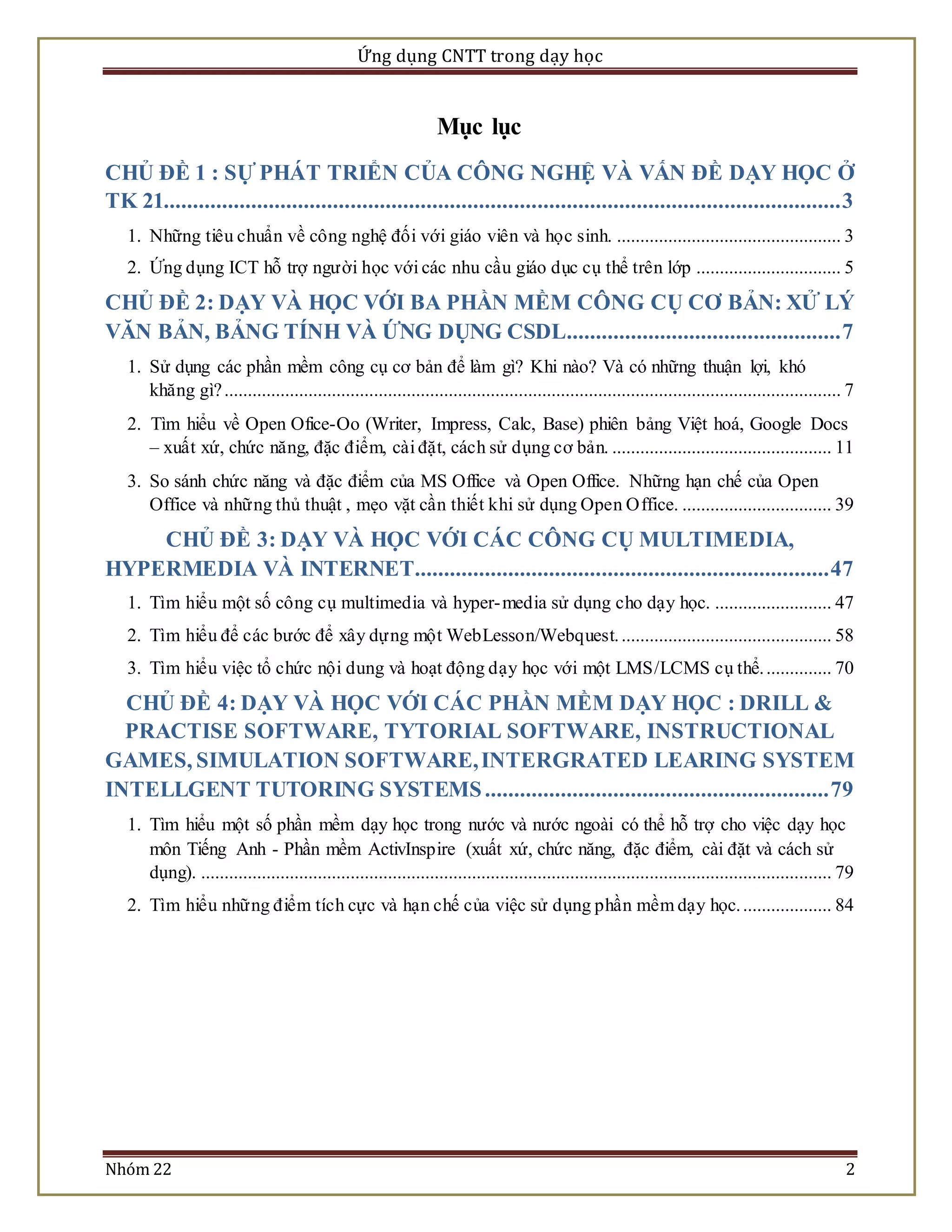 Ứng dụng CNTT trong dạy học 
Mục lục 
CHỦ ĐỀ 1 : SỰ PHÁT TRIỂN CỦA CÔNG NGHỆ VÀ VẤN ĐỀ DẠY HỌC Ở 
TK 21.................................................................................................................... 3 
1. Những tiêu chuẩn về công nghệ đối với giáo viên và học sinh. ................................................ 3 
2. Ứng dụng ICT hỗ trợ ngư ời học với các nhu cầu giáo dục cụ thể trên lớp ............................... 5 
CHỦ ĐỀ 2: DẠY VÀ HỌC VỚI BA PHẦN MỀM CÔNG CỤ CƠ BẢN: XỬ LÝ 
VĂN BẢN, BẢNG TÍNH VÀ ỨNG DỤNG CSDL ............................................... 7 
1. Sử dụng các phần mềm công cụ cơ bản để làm gì? Khi nào? Và có những thuận lợi, khó 
khăng gì? .................................................................................................................................... 7 
2. Tìm hiểu về Open Ofice-Oo (Writer, Impress, Calc, Base) phiên bảng Việt hoá, Google Docs 
– xuất xứ, chức năng, đặc điểm, cài đặt, cách sử dụng cơ bản. ............................................... 11 
3. So sánh chức năng và đặc điểm của MS Office và Open Office. Những hạn chế của Open 
Office và những thủ thuật , mẹo vặt cần thiết khi sử dụng Open Office. ................................ 39 
CHỦ ĐỀ 3: DẠY VÀ HỌC VỚI CÁC CÔNG CỤ MULTIMEDIA, 
HYPERMEDIA VÀ INTERNET ....................................................................... 47 
1. Tìm hiểu một số công cụ multimedia và hyper-media sử dụng cho dạy học. ......................... 47 
2. Tìm hiểu để các bước để xây dựng một WebLesson/Webquest. ............................................. 58 
3. Tìm hiểu việc tổ chức nội dung và hoạt động dạy học với một LMS/LCMS cụ thể. .............. 70 
CHỦ ĐỀ 4: DẠY VÀ HỌC VỚI CÁC PHẦN MỀM DẠY HỌC : DRILL & 
PRACTISE SOFTWARE, TYTORIAL SOFTWARE, INSTRUCTIONAL 
GAMES, SIMULATION SOFTWARE, INTERGRATED LEARING SYSTEM 
INTELLGENT TUTORING SYSTEMS ........................................................... 79 
1. Tìm hiểu một số phần mềm dạy học trong nước và nước ngoài có thể hỗ trợ cho việc dạy học 
môn Tiếng Anh - Phần mềm ActivInspire (xuất xứ, chức năng, đặc điểm, cài đặt và cách sử 
dụng). ....................................................................................................................................... 79 
2. Tìm hiểu nhữ ng điểm tích cực và hạn chế của việc sử dụng phần mềm dạy học. ................... 84 
Nhóm 22 2 
 