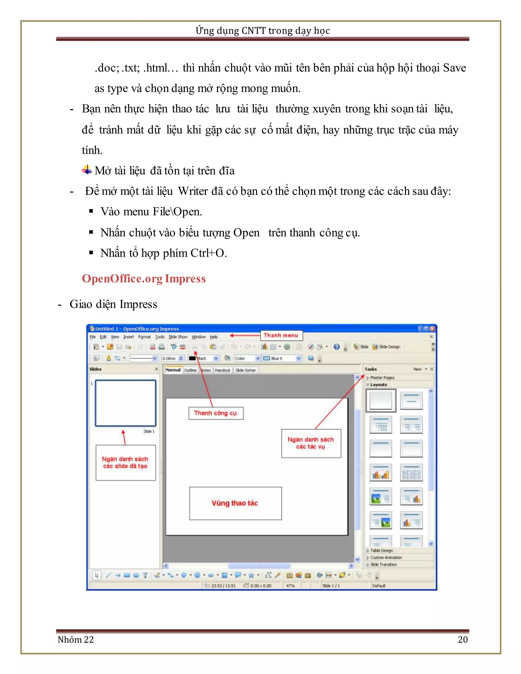 Ứng dụng CNTT trong dạy học 
.doc; .txt; .html… thì nhấn chuột vào mũi tên bên phải của hộp hội thoại Save 
as type và chọn dạng mở rộng mong muốn. 
- Bạn nên thực hiện thao tác lưu tài liệu thường xuyên trong khi soạn tài liệu, 
để tránh mất dữ liệu khi gặp các sự cố mất điện, hay những trục trặc của máy 
tính. 
Mở tài liệu đã tồn tại trên đĩa 
- Để mở một tài liệu Writer đã có bạn có thể chọn một trong các cách sau đây: 
 Vào menu FileOpen. 
 Nhấn chuột vào biểu tượng Open trên thanh công cụ. 
 Nhấn tổ hợp phím Ctrl+O. 
OpenOffice.org Impress 
- Giao diện Impress 
Nhóm 22 20 
 
