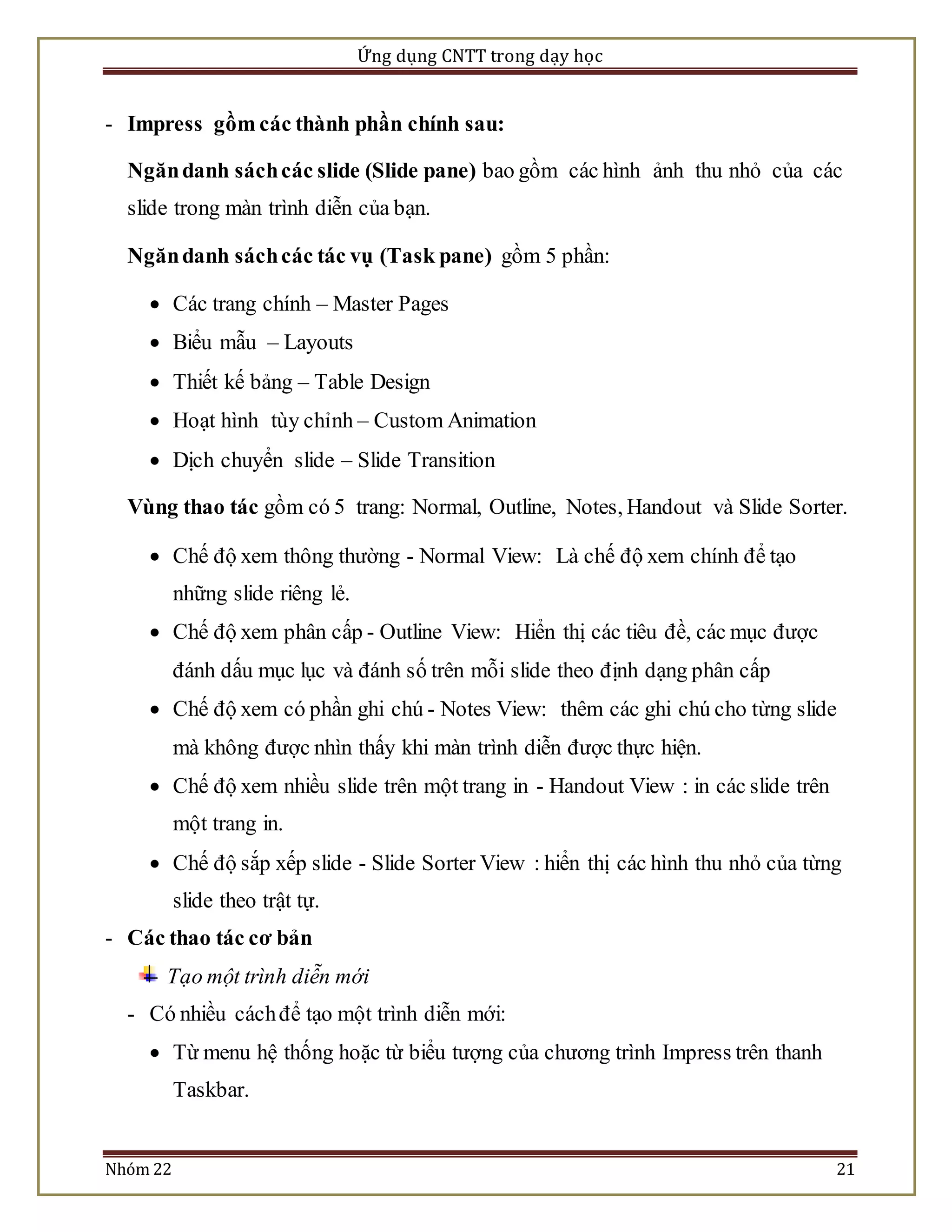 Ứng dụng CNTT trong dạy học 
- Impress gồm các thành phần chính sau: 
Ngăn danh sách các slide (Slide pane) bao gồm các hình ảnh thu nhỏ của các 
slide trong màn trình diễn của bạn. 
Ngăn danh sách các tác vụ (Task pane) gồm 5 phần: 
 Các trang chính – Master Pages 
 Biểu mẫu – Layouts 
 Thiết kế bảng – Table Design 
 Hoạt hình tùy chỉnh – Custom Animation 
 Dịch chuyển slide – Slide Transition 
Vùng thao tác gồm có 5 trang: Normal, Outline, Notes, Handout và Slide Sorter. 
 Chế độ xem thông thường - Normal View: Là chế độ xem chính để tạo 
những slide riêng lẻ. 
 Chế độ xem phân cấp - Outline View: Hiển thị các tiêu đề, các mục được 
đánh dấu mục lục và đánh số trên mỗi slide theo định dạng phân cấp 
 Chế độ xem có phần ghi chú - Notes View: thêm các ghi chú cho từng slide 
mà không được nhìn thấy khi màn trình diễn được thực hiện. 
 Chế độ xem nhiều slide trên một trang in - Handout View : in các slide trên 
một trang in. 
 Chế độ sắp xếp slide - Slide Sorter View : hiển thị các hình thu nhỏ của từng 
slide theo trật tự. 
- Các thao tác cơ bản 
Tạo một trình diễn mới 
- Có nhiều cách để tạo một trình diễn mới: 
 Từ menu hệ thống hoặc từ biểu tượng của chương trình Impress trên thanh 
Taskbar. 
Nhóm 22 21 
 