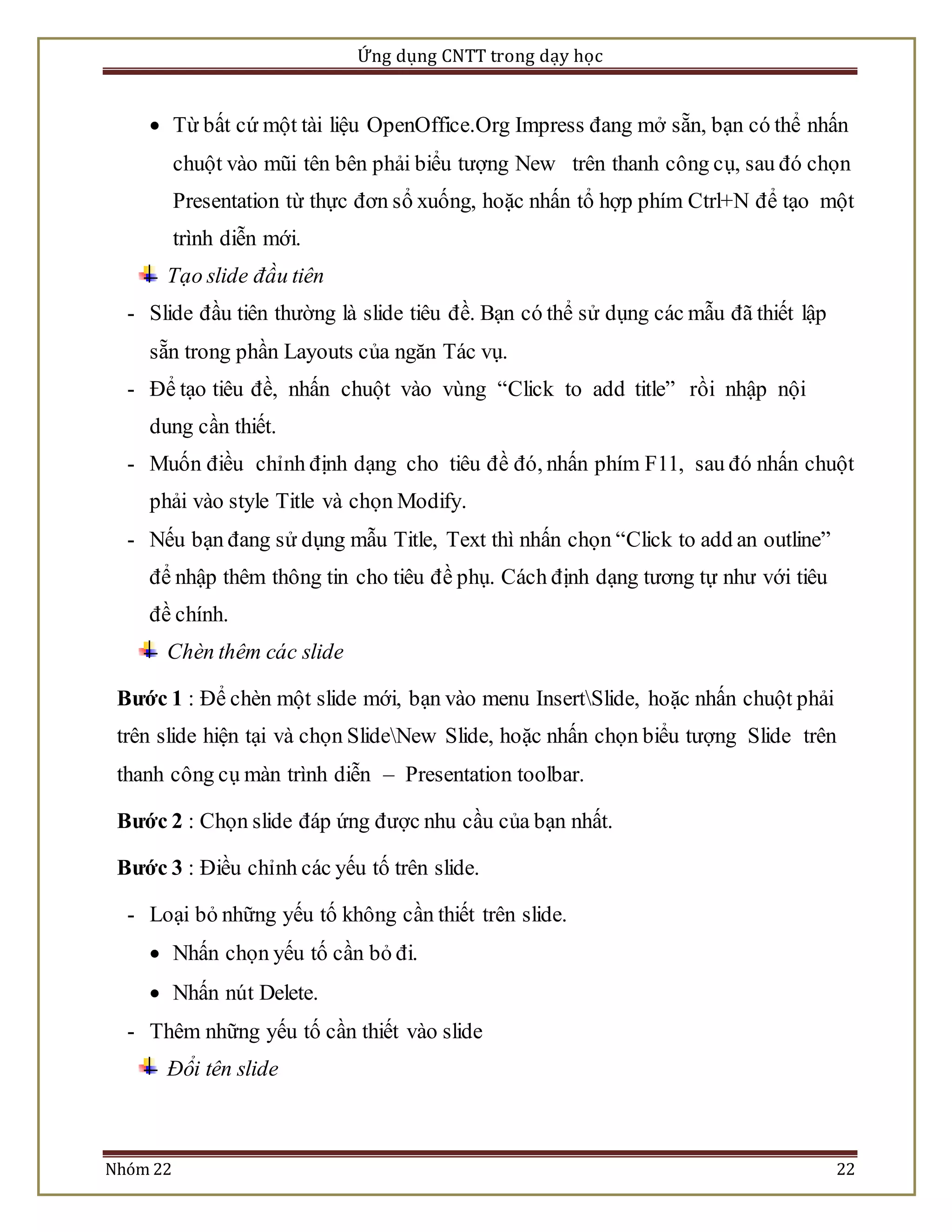 Ứng dụng CNTT trong dạy học 
 Từ bất cứ một tài liệu OpenOffice.Org Impress đang mở sẵn, bạn có thể nhấn 
chuột vào mũi tên bên phải biểu tượng New trên thanh công cụ, sau đó chọn 
Presentation từ thực đơn sổ xuống, hoặc nhấn tổ hợp phím Ctrl+N để tạo một 
trình diễn mới. 
Tạo slide đầu tiên 
- Slide đầu tiên thường là slide tiêu đề. Bạn có thể sử dụng các mẫu đã thiết lập 
sẵn trong phần Layouts của ngăn Tác vụ. 
- Để tạo tiêu đề, nhấn chuột vào vùng “Click to add title” rồi nhập nội 
dung cần thiết. 
- Muốn điều chỉnh định dạng cho tiêu đề đó, nhấn phím F11, sau đó nhấn chuột 
phải vào style Title và chọn Modify. 
- Nếu bạn đang sử dụng mẫu Title, Text thì nhấn chọn “Click to add an outline” 
để nhập thêm thông tin cho tiêu đề phụ. Cách định dạng tương tự như với tiêu 
đề chính. 
Chèn thêm các slide 
Bước 1 : Để chèn một slide mới, bạn vào menu InsertSlide, hoặc nhấn chuột phải 
trên slide hiện tại và chọn SlideNew Slide, hoặc nhấn chọn biểu tượng Slide trên 
thanh công cụ màn trình diễn – Presentation toolbar. 
Bước 2 : Chọn slide đáp ứng được nhu cầu của bạn nhất. 
Bước 3 : Điều chỉnh các yếu tố trên slide. 
- Loại bỏ những yếu tố không cần thiết trên slide. 
 Nhấn chọn yếu tố cần bỏ đi. 
 Nhấn nút Delete. 
- Thêm những yếu tố cần thiết vào slide 
Đổi tên slide 
Nhóm 22 22 
 