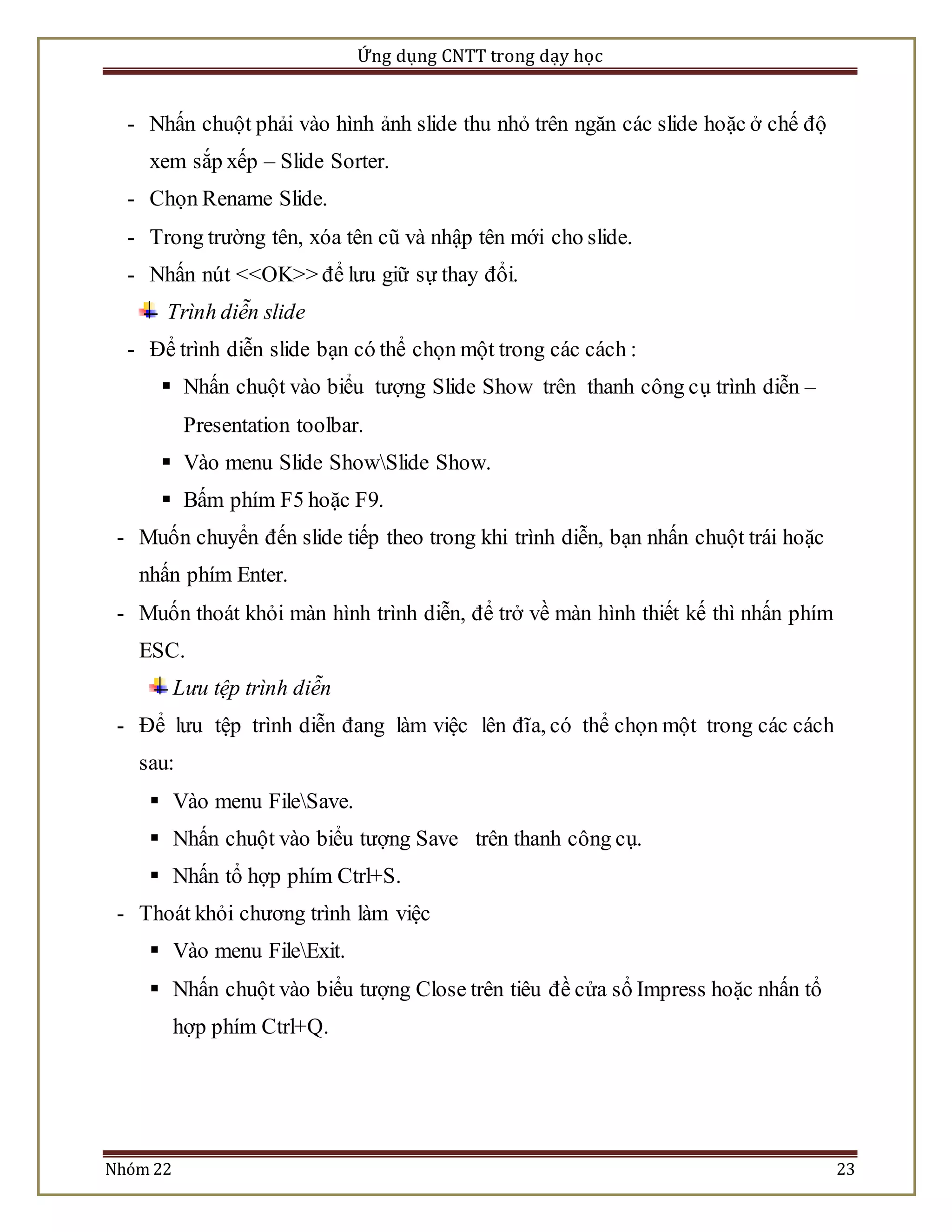 Ứng dụng CNTT trong dạy học 
- Nhấn chuột phải vào hình ảnh slide thu nhỏ trên ngăn các slide hoặc ở chế độ 
xem sắp xếp – Slide Sorter. 
- Chọn Rename Slide. 
- Trong trường tên, xóa tên cũ và nhập tên mới cho slide. 
- Nhấn nút <<OK>> để lưu giữ sự thay đổi. 
Trình diễn slide 
- Để trình diễn slide bạn có thể chọn một trong các cách : 
 Nhấn chuột vào biểu tượng Slide Show trên thanh công cụ trình diễn – 
Presentation toolbar. 
 Vào menu Slide ShowSlide Show. 
 Bấm phím F5 hoặc F9. 
- Muốn chuyển đến slide tiếp theo trong khi trình diễn, bạn nhấn chuột trái hoặc 
nhấn phím Enter. 
- Muốn thoát khỏi màn hình trình diễn, để trở về màn hình thiết kế thì nhấn phím 
ESC. 
Lưu tệp trình diễn 
- Để lưu tệp trình diễn đang làm việc lên đĩa, có thể chọn một trong các cách 
sau: 
 Vào menu FileSave. 
 Nhấn chuột vào biểu tượng Save trên thanh công cụ. 
 Nhấn tổ hợp phím Ctrl+S. 
- Thoát khỏi chương trình làm việc 
 Vào menu FileExit. 
 Nhấn chuột vào biểu tượng Close trên tiêu đề cửa sổ Impress hoặc nhấn tổ 
hợp phím Ctrl+Q. 
Nhóm 22 23 
 