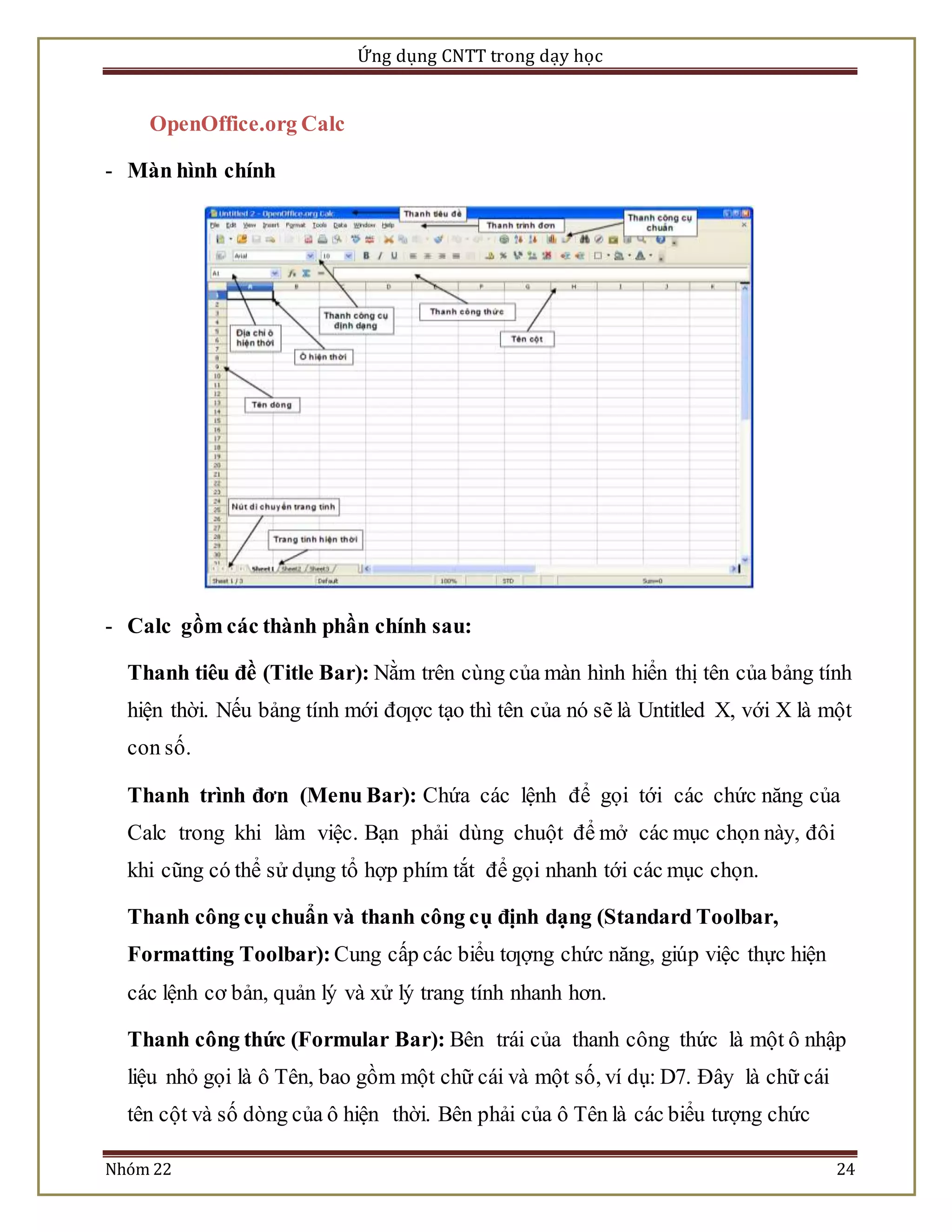 Ứng dụng CNTT trong dạy học 
OpenOffice.org Calc 
- Màn hình chính 
- Calc gồm các thành phần chính sau: 
Thanh tiêu đề (Title Bar): Nằm trên cùng của màn hình hiển thị tên của bảng tính 
hiện thời. Nếu bảng tính mới đƣợc tạo thì tên của nó sẽ là Untitled X, với X là một 
con số. 
Thanh trình đơn (Menu Bar): Chứa các lệnh để gọi tới các chức năng của 
Calc trong khi làm việc. Bạn phải dùng chuột để mở các mục chọn này, đôi 
khi cũng có thể sử dụng tổ hợp phím tắt để gọi nhanh tới các mục chọn. 
Thanh công cụ chuẩn và thanh công cụ định dạng (Standard Toolbar, 
Formatting Toolbar): Cung cấp các biểu tƣợng chức năng, giúp việc thực hiện 
các lệnh cơ bản, quản lý và xử lý trang tính nhanh hơn. 
Thanh công thức (Formular Bar): Bên trái của thanh công thức là một ô nhập 
liệu nhỏ gọi là ô Tên, bao gồm một chữ cái và một số, ví dụ: D7. Đây là chữ cái 
tên cột và số dòng của ô hiện thời. Bên phải của ô Tên là các biểu tượng chức 
Nhóm 22 24 
 