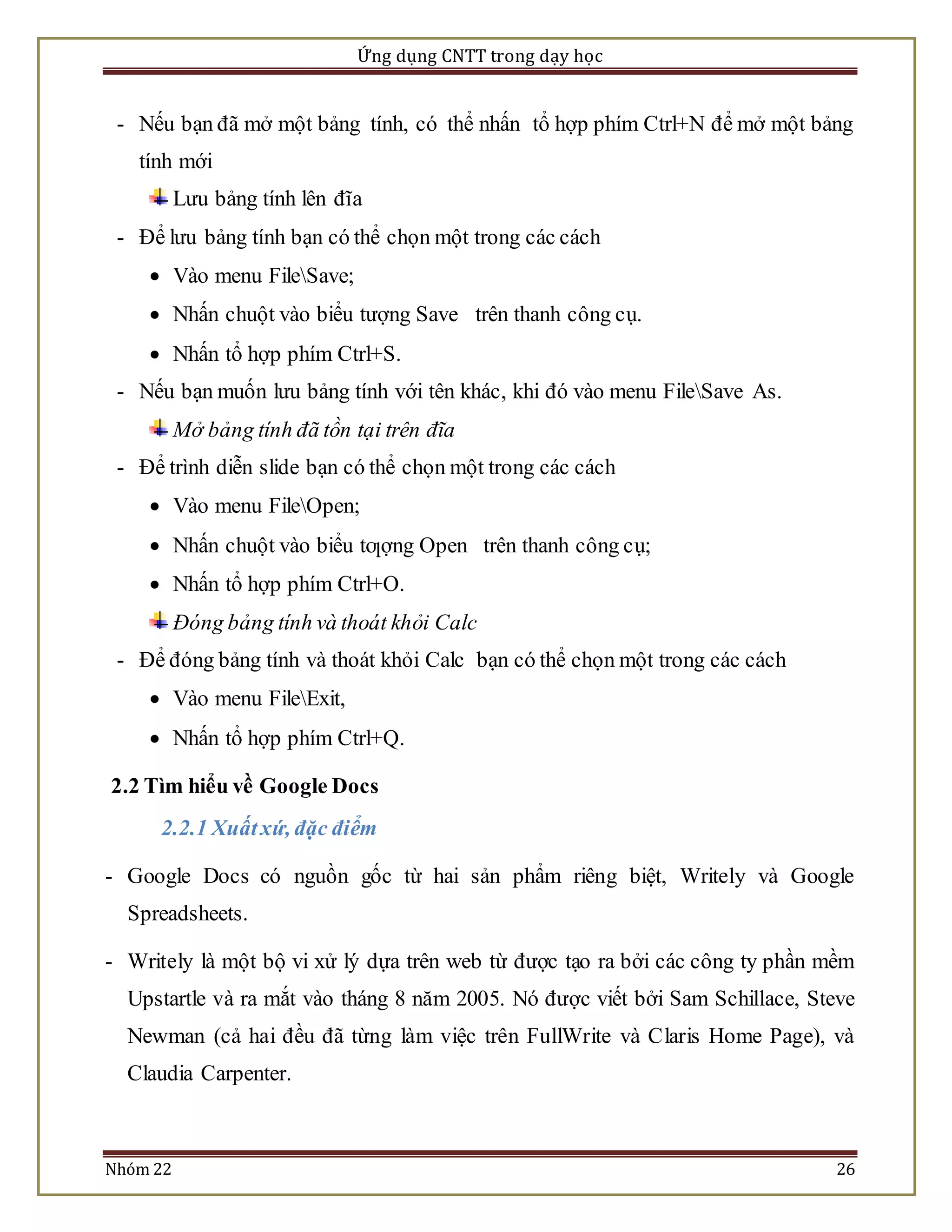Ứng dụng CNTT trong dạy học 
- Nếu bạn đã mở một bảng tính, có thể nhấn tổ hợp phím Ctrl+N để mở một bảng 
tính mới 
Lưu bảng tính lên đĩa 
- Để lưu bảng tính bạn có thể chọn một trong các cách 
 Vào menu FileSave; 
 Nhấn chuột vào biểu tượng Save trên thanh công cụ. 
 Nhấn tổ hợp phím Ctrl+S. 
- Nếu bạn muốn lưu bảng tính với tên khác, khi đó vào menu FileSave As. 
Mở bảng tính đã tồn tại trên đĩa 
- Để trình diễn slide bạn có thể chọn một trong các cách 
 Vào menu FileOpen; 
 Nhấn chuột vào biểu tƣợng Open trên thanh công cụ; 
 Nhấn tổ hợp phím Ctrl+O. 
Đóng bảng tính và thoát khỏi Calc 
- Để đóng bảng tính và thoát khỏi Calc bạn có thể chọn một trong các cách 
 Vào menu FileExit, 
 Nhấn tổ hợp phím Ctrl+Q. 
2.2 Tìm hiểu về Google Docs 
2.2.1 Xuất xứ, đặc điểm 
- Google Docs có nguồn gốc từ hai sản phẩm riêng biệt, Writely và Google 
Spreadsheets. 
- Writely là một bộ vi xử lý dựa trên web từ được tạo ra bởi các công ty phần mềm 
Upstartle và ra mắt vào tháng 8 năm 2005. Nó được viết bởi Sam Schillace, Steve 
Newman (cả hai đều đã từng làm việc trên FullWrite và Claris Home Page), và 
Claudia Carpenter. 
Nhóm 22 26 
 