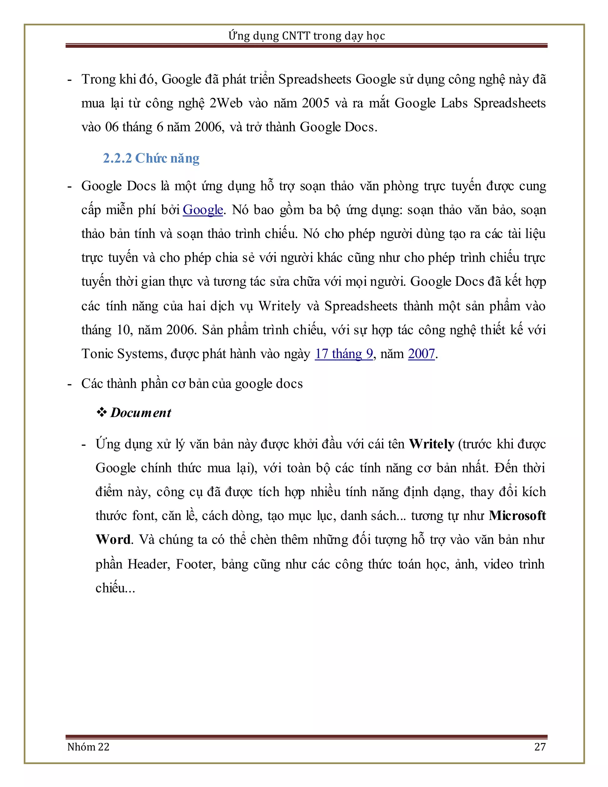 Ứng dụng CNTT trong dạy học 
- Trong khi đó, Google đã phát triển Spreadsheets Google sử dụng công nghệ này đã 
mua lại từ công nghệ 2Web vào năm 2005 và ra mắt Google Labs Spreadsheets 
vào 06 tháng 6 năm 2006, và trở thành Google Docs. 
2.2.2 Chức năng 
- Google Docs là một ứng dụng hỗ trợ soạn thảo văn phòng trực tuyến được cung 
cấp miễn phí bởi Google. Nó bao gồm ba bộ ứng dụng: soạn thảo văn bảo, soạn 
thảo bản tính và soạn thảo trình chiếu. Nó cho phép người dùng tạo ra các tài liệu 
trực tuyến và cho phép chia sẻ với người khác cũng như cho phép trình chiếu trực 
tuyến thời gian thực và tương tác sửa chữa với mọi người. Google Docs đã kết hợp 
các tính năng của hai dịch vụ Writely và Spreadsheets thành một sản phẩm vào 
tháng 10, năm 2006. Sản phẩm trình chiếu, với sự hợp tác công nghệ thiết kế với 
Tonic Systems, được phát hành vào ngày 17 tháng 9, năm 2007. 
- Các thành phần cơ bản của google docs 
 Document 
- Ứng dụng xử lý văn bản này được khởi đầu với cái tên Writely (trước khi được 
Google chính thức mua lại), với toàn bộ các tính năng cơ bản nhất. Đến thời 
điểm này, công cụ đã được tích hợp nhiều tính năng định dạng, thay đổi kích 
thước font, căn lề, cách dòng, tạo mục lục, danh sách... tương tự như Microsoft 
Word. Và chúng ta có thể chèn thêm những đối tượng hỗ trợ vào văn bản như 
phần Header, Footer, bảng cũng như các công thức toán học, ảnh, video trình 
chiếu... 
Nhóm 22 27 
 