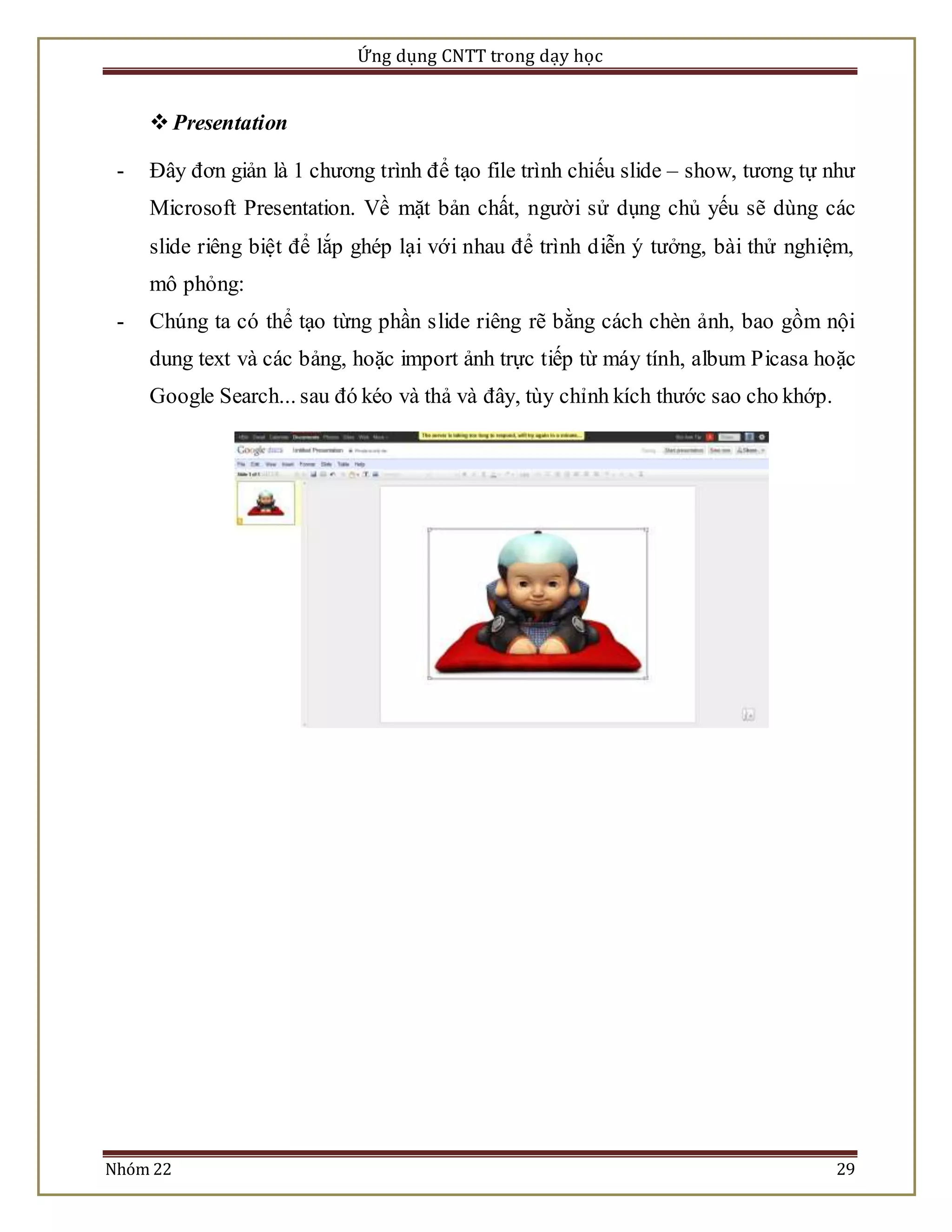 Ứng dụng CNTT trong dạy học 
 Presentation 
- Đây đơn giản là 1 chương trình để tạo file trình chiếu slide – show, tương tự như 
Microsoft Presentation. Về mặt bản chất, người sử dụng chủ yếu sẽ dùng các 
slide riêng biệt để lắp ghép lại với nhau để trình diễn ý tưởng, bài thử nghiệm, 
mô phỏng: 
- Chúng ta có thể tạo từng phần slide riêng rẽ bằng cách chèn ảnh, bao gồm nội 
dung text và các bảng, hoặc import ảnh trực tiếp từ máy tính, album Picasa hoặc 
Google Search... sau đó kéo và thả và đây, tùy chỉnh kích thước sao cho khớp. 
Nhóm 22 29 
 