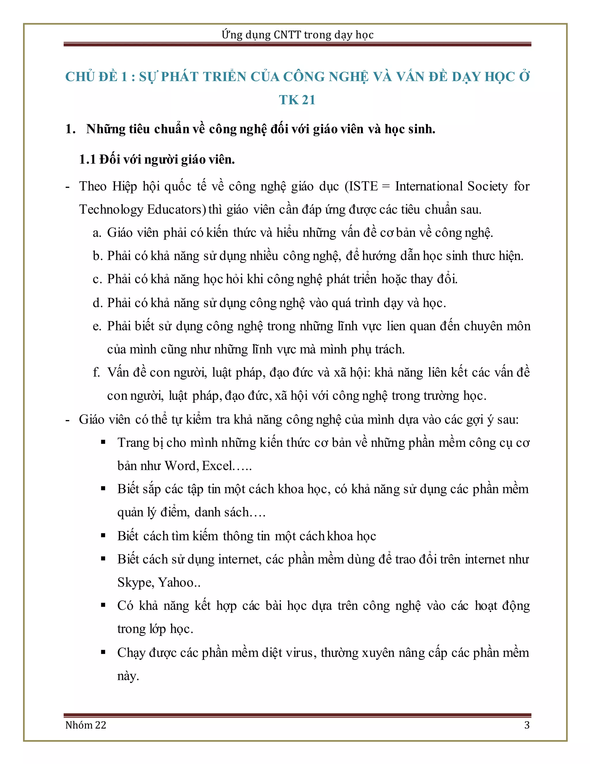Ứng dụng CNTT trong dạy học 
CHỦ ĐỀ 1 : SỰ PHÁT TRIỂN CỦA CÔNG NGHỆ VÀ VẤN ĐỀ DẠY HỌC Ở 
TK 21 
1. Những tiêu chuẩn về công nghệ đối với giáo viên và học sinh. 
1.1 Đối với người giáo viên. 
- Theo Hiệp hội quốc tế về công nghệ giáo dục (ISTE = International Society for 
Technology Educators) thì giáo viên cần đáp ứng được các tiêu chuẩn sau. 
a. Giáo viên phải có kiến thức và hiểu những vấn đề cơ bản về công nghệ. 
b. Phải có khả năng sử dụng nhiều công nghệ, để hướng dẫn học sinh thưc hiện. 
c. Phải có khả năng học hỏi khi công nghệ phát triển hoặc thay đổi. 
d. Phải có khả năng sử dụng công nghệ vào quá trình dạy và học. 
e. Phải biết sử dụng công nghệ trong những lĩnh vực lien quan đến chuyên môn 
của mình cũng như những lĩnh vực mà mình phụ trách. 
f. Vấn đề con người, luật pháp, đạo đức và xã hội: khả năng liên kết các vấn đề 
con người, luật pháp, đạo đức, xã hội với công nghệ trong trường học. 
- Giáo viên có thể tự kiểm tra khả năng công nghệ của mình dựa vào các gợi ý sau: 
 Trang bị cho mình những kiến thức cơ bản về những phần mềm công cụ cơ 
bản như Word, Excel….. 
 Biết sắp các tập tin một cách khoa học, có khả năng sử dụng các phần mềm 
quản lý điểm, danh sách…. 
 Biết cách tìm kiếm thông tin một cách khoa học 
 Biết cách sử dụng internet, các phần mềm dùng để trao đổi trên internet như 
Skype, Yahoo.. 
 Có khả năng kết hợp các bài học dựa trên công nghệ vào các hoạt động 
trong lớp học. 
 Chạy được các phần mềm diệt virus, thường xuyên nâng cấp các phần mềm 
này. 
Nhóm 22 3 
 