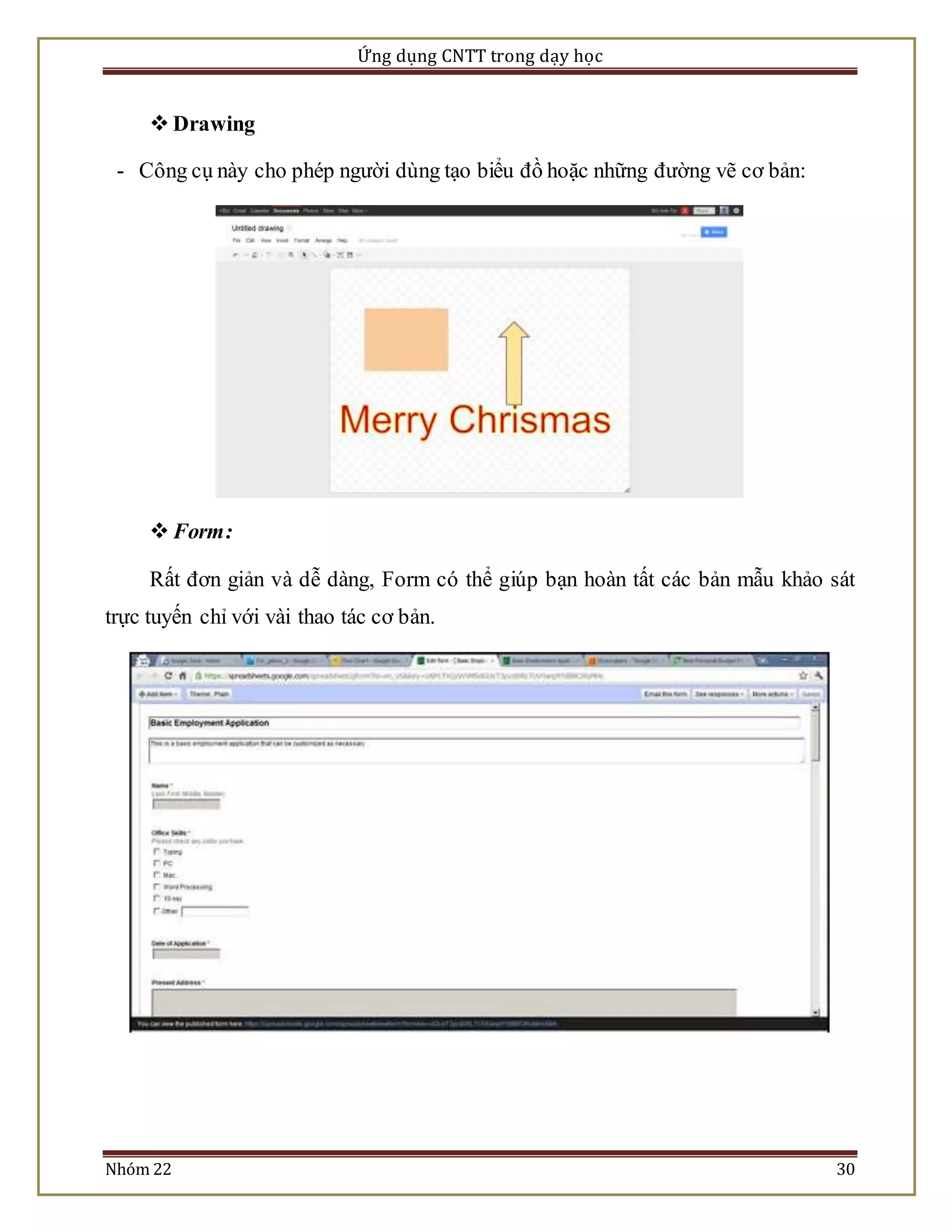 Ứng dụng CNTT trong dạy học 
 Drawing 
- Công cụ này cho phép người dùng tạo biểu đồ hoặc những đường vẽ cơ bản: 
 Form: 
Rất đơn giản và dễ dàng, Form có thể giúp bạn hoàn tất các bản mẫu khảo sát 
trực tuyến chỉ với vài thao tác cơ bản. 
Nhóm 22 30 
 