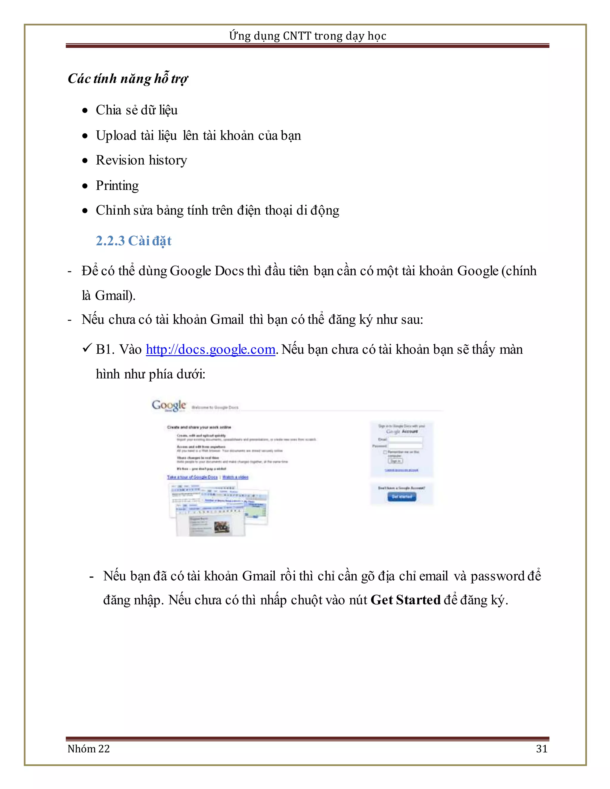 Ứng dụng CNTT trong dạy học 
Các tính năng hỗ trợ 
 Chia sẻ dữ liệu 
 Upload tài liệu lên tài khoản của bạn 
 Revision history 
 Printing 
 Chỉnh sửa bảng tính trên điện thoại di động 
2.2.3 Cài đặt 
- Để có thể dùng Google Docs thì đầu tiên bạn cần có một tài khoản Google (chính 
là Gmail). 
- Nếu chưa có tài khoản Gmail thì bạn có thể đăng ký như sau: 
 B1. Vào http://docs.google.com. Nếu bạn chưa có tài khoản bạn sẽ thấy màn 
hình như phía dưới: 
- Nếu bạn đã có tài khoản Gmail rồi thì chỉ cần gõ địa chỉ email và password để 
đăng nhập. Nếu chưa có thì nhấp chuột vào nút Get Started để đăng ký. 
Nhóm 22 31 
 