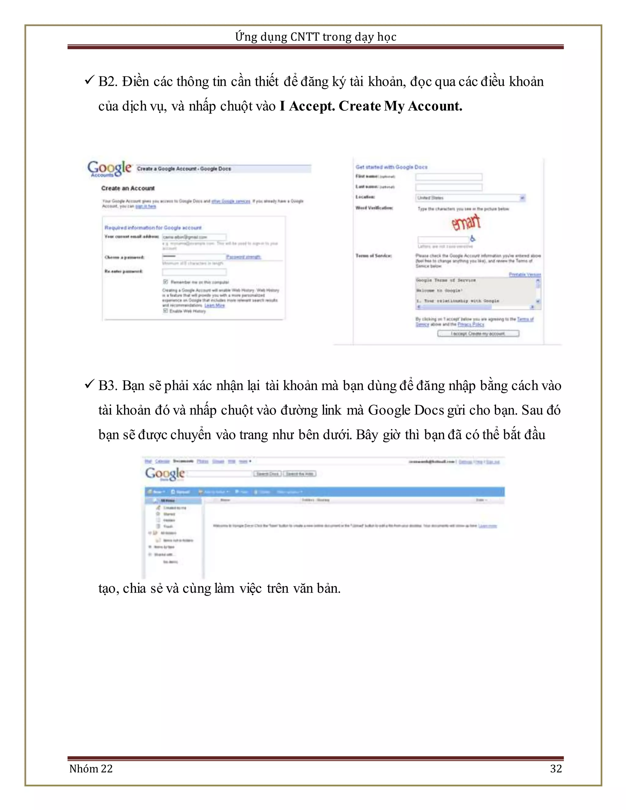 Ứng dụng CNTT trong dạy học 
 B2. Điền các thông tin cần thiết để đăng ký tài khoản, đọc qua các điều khoản 
của dịch vụ, và nhấp chuột vào I Accept. Create My Account. 
 B3. Bạn sẽ phải xác nhận lại tài khoản mà bạn dùng để đăng nhập bằng cách vào 
tài khoản đó và nhấp chuột vào đường link mà Google Docs gửi cho bạn. Sau đó 
bạn sẽ được chuyển vào trang như bên dưới. Bây giờ thì bạn đã có thể bắt đầu 
tạo, chia sẻ và cùng làm việc trên văn bản. 
Nhóm 22 32 
 