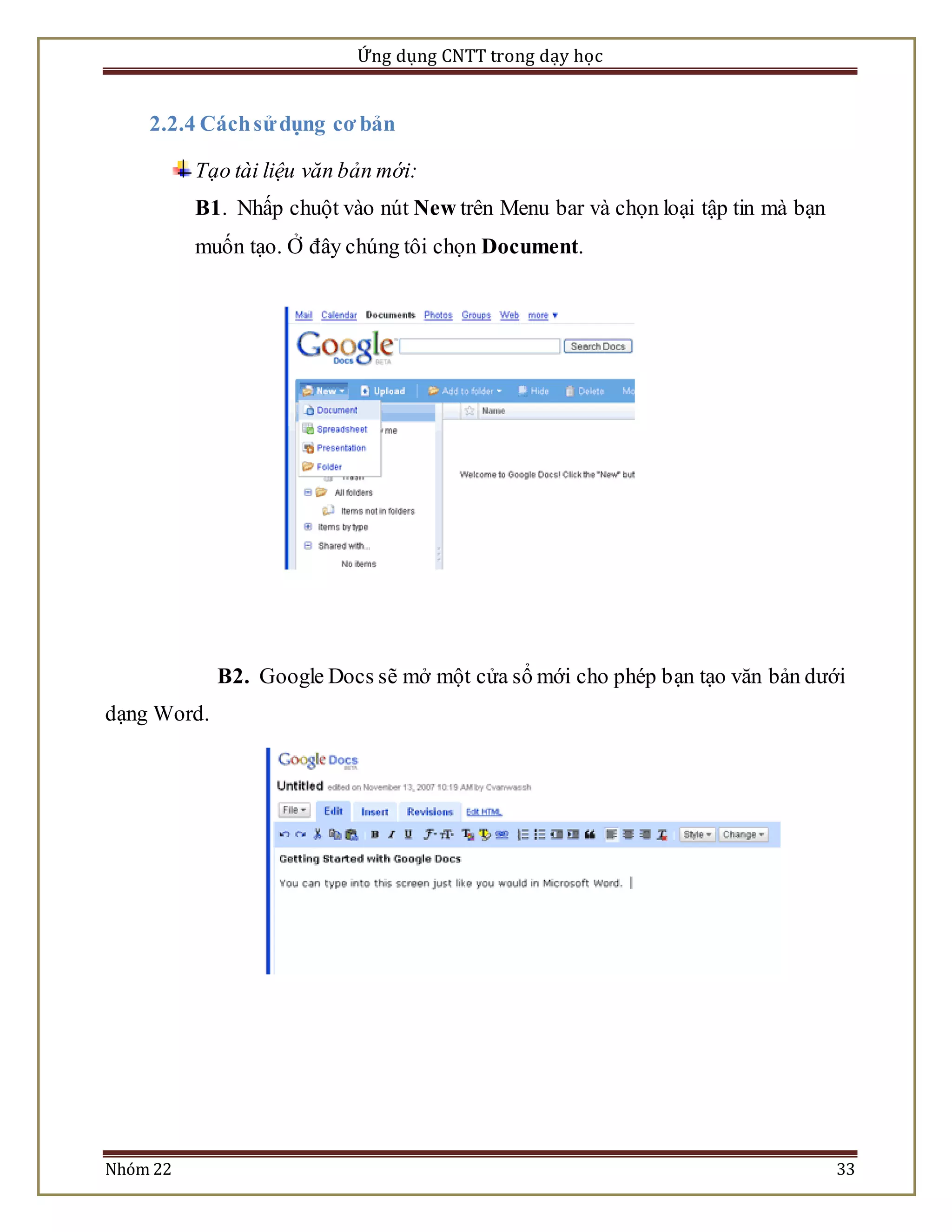 Ứng dụng CNTT trong dạy học 
2.2.4 Cách sử dụng cơ bản 
Tạo tài liệu văn bản mới: 
B1. Nhấp chuột vào nút New trên Menu bar và chọn loại tập tin mà bạn 
muốn tạo. Ở đây chúng tôi chọn Document. 
B2. Google Docs sẽ mở một cửa sổ mới cho phép bạn tạo văn bản dưới 
dạng Word. 
Nhóm 22 33 
 