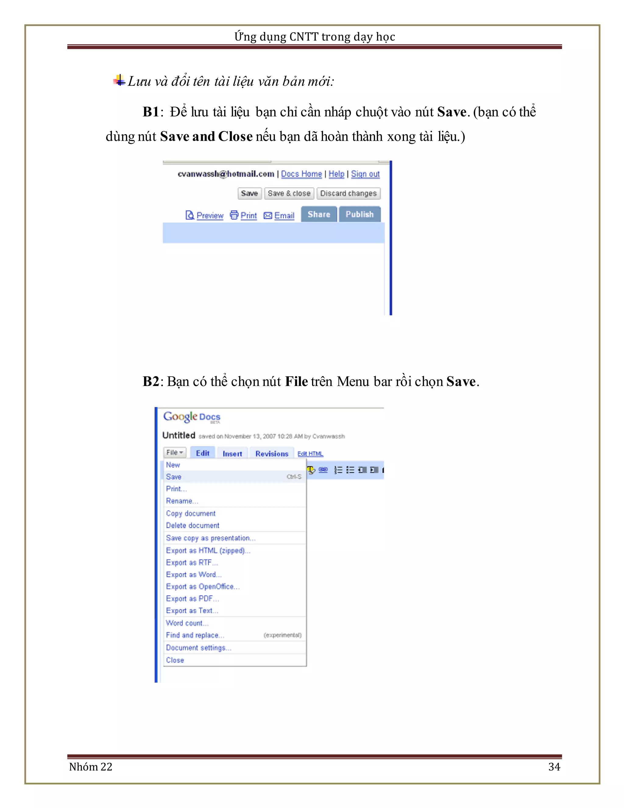 Ứng dụng CNTT trong dạy học 
Lưu và đổi tên tài liệu văn bản mới: 
B1: Để lưu tài liệu bạn chỉ cần nháp chuột vào nút Save. (bạn có thể 
dùng nút Save and Close nếu bạn dã hoàn thành xong tài liệu.) 
B2: Bạn có thể chọn nút File trên Menu bar rồi chọn Save. 
Nhóm 22 34 
 
