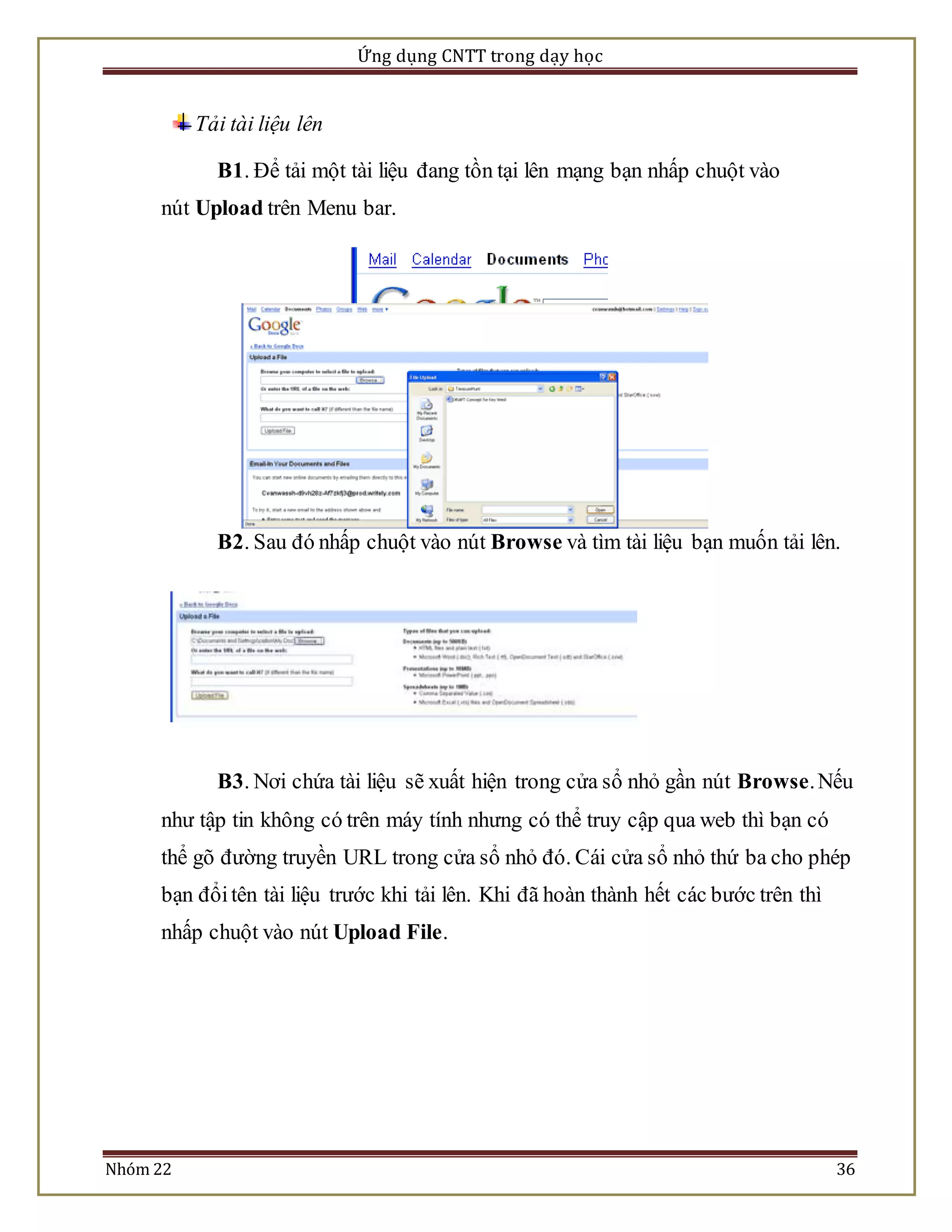 Ứng dụng CNTT trong dạy học 
Tải tài liệu lên 
B1. Để tải một tài liệu đang tồn tại lên mạng bạn nhấp chuột vào 
nút Upload trên Menu bar. 
B2. Sau đó nhấp chuột vào nút Browse và tìm tài liệu bạn muốn tải lên. 
B3. Nơi chứa tài liệu sẽ xuất hiện trong cửa sổ nhỏ gần nút Browse. Nếu 
như tập tin không có trên máy tính nhưng có thể truy cập qua web thì bạn có 
thể gõ đường truyền URL trong cửa sổ nhỏ đó. Cái cửa sổ nhỏ thứ ba cho phép 
bạn đổi tên tài liệu trước khi tải lên. Khi đã hoàn thành hết các bước trên thì 
nhấp chuột vào nút Upload File. 
Nhóm 22 36 
 