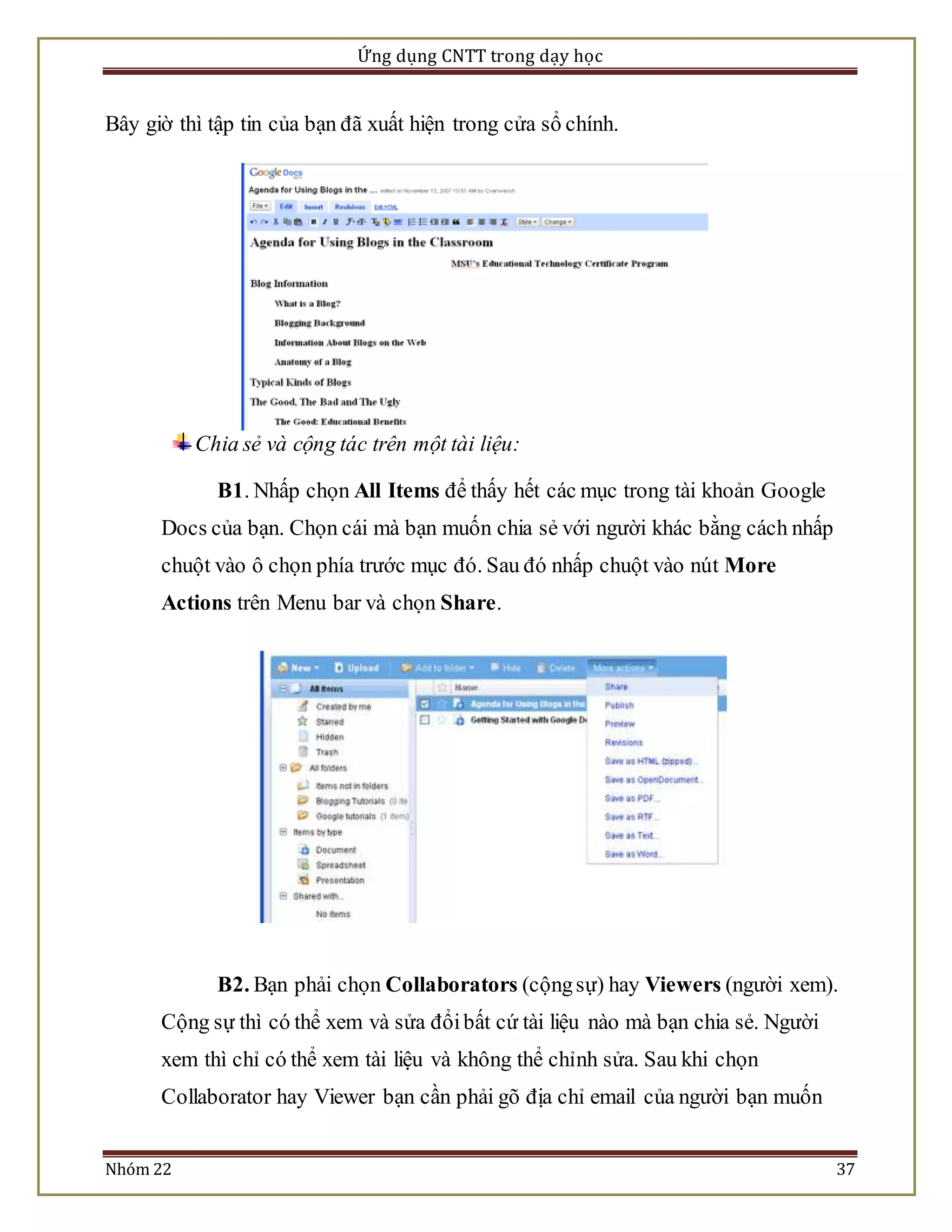 Ứng dụng CNTT trong dạy học 
Bây giờ thì tập tin của bạn đã xuất hiện trong cửa sổ chính. 
Chia sẻ và cộng tác trên một tài liệu: 
B1. Nhấp chọn All Items để thấy hết các mục trong tài khoản Google 
Docs của bạn. Chọn cái mà bạn muốn chia sẻ với người khác bằng cách nhấp 
chuột vào ô chọn phía trước mục đó. Sau đó nhấp chuột vào nút More 
Actions trên Menu bar và chọn Share. 
B2. Bạn phải chọn Collaborators (cộng sự) hay Viewers (người xem). 
Cộng sự thì có thể xem và sửa đổi bất cứ tài liệu nào mà bạn chia sẻ. Người 
xem thì chỉ có thể xem tài liệu và không thể chỉnh sửa. Sau khi chọn 
Collaborator hay Viewer bạn cần phải gõ địa chỉ email của người bạn muốn 
Nhóm 22 37 
 