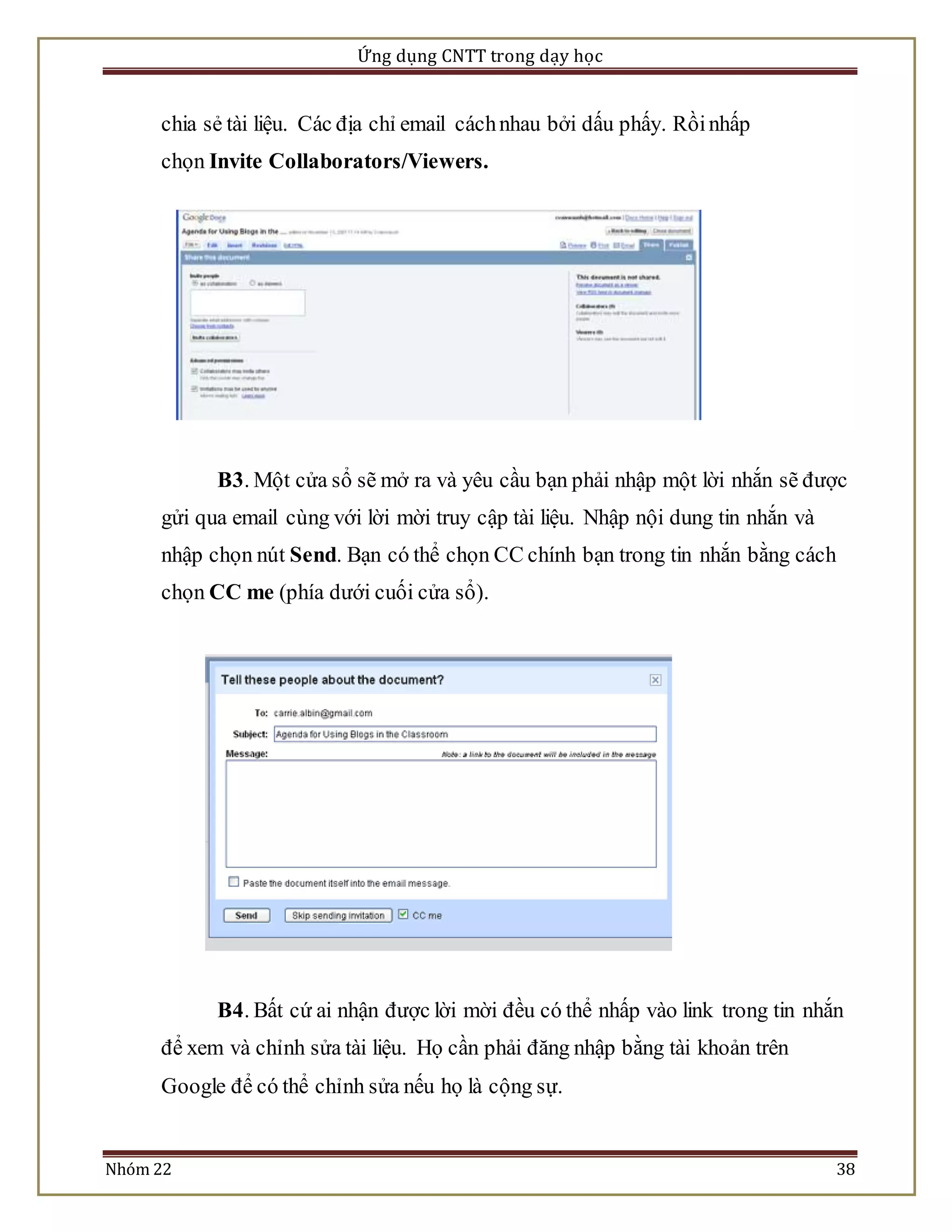 Ứng dụng CNTT trong dạy học 
chia sẻ tài liệu. Các địa chỉ email cách nhau bởi dấu phấy. Rồi nhấp 
chọn Invite Collaborators/Viewers. 
B3. Một cửa sổ sẽ mở ra và yêu cầu bạn phải nhập một lời nhắn sẽ được 
gửi qua email cùng với lời mời truy cập tài liệu. Nhập nội dung tin nhắn và 
nhập chọn nút Send. Bạn có thể chọn CC chính bạn trong tin nhắn bằng cách 
chọn CC me (phía dưới cuối cửa sổ). 
B4. Bất cứ ai nhận được lời mời đều có thể nhấp vào link trong tin nhắn 
để xem và chỉnh sửa tài liệu. Họ cần phải đăng nhập bằng tài khoản trên 
Google để có thể chỉnh sửa nếu họ là cộng sự. 
Nhóm 22 38 
 