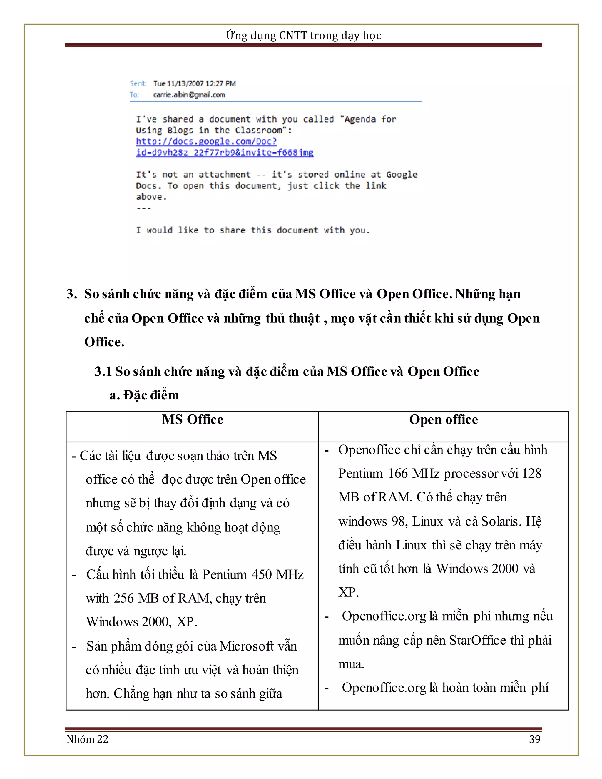 Ứng dụng CNTT trong dạy học 
3. So sánh chức năng và đặc điểm của MS Office và Open Office. Những hạn 
chế của Open Office và những thủ thuật , mẹo vặt cần thiết khi sử dụng Open 
Office. 
3.1 So sánh chức năng và đặc điểm của MS Office và Open Office 
a. Đặc điểm 
MS Office Open office 
- Các tài liệu được soạn thảo trên MS 
office có thể đọc được trên Open office 
nhưng sẽ bị thay đổi định dạng và có 
một số chức năng không hoạt động 
được và ngược lại. 
- Cấu hình tối thiểu là Pentium 450 MHz 
with 256 MB of RAM, chạy trên 
Windows 2000, XP. 
- Sản phẩm đóng gói của Microsoft vẫn 
có nhiều đặc tính ưu việt và hoàn thiện 
hơn. Chẳng hạn như ta so sánh giữa 
- Openoffice chỉ cần chạy trên cấu hình 
Pentium 166 MHz processor với 128 
MB of RAM. Có thể chạy trên 
windows 98, Linux và cả Solaris. Hệ 
điều hành Linux thì sẽ chạy trên máy 
tính cũ tốt hơn là Windows 2000 và 
XP. 
- Openoffice.org là miễn phí nhưng nếu 
muốn nâng cấp nên StarOffice thì phải 
mua. 
- Openoffice.org là hoàn toàn miễn phí 
Nhóm 22 39 
 