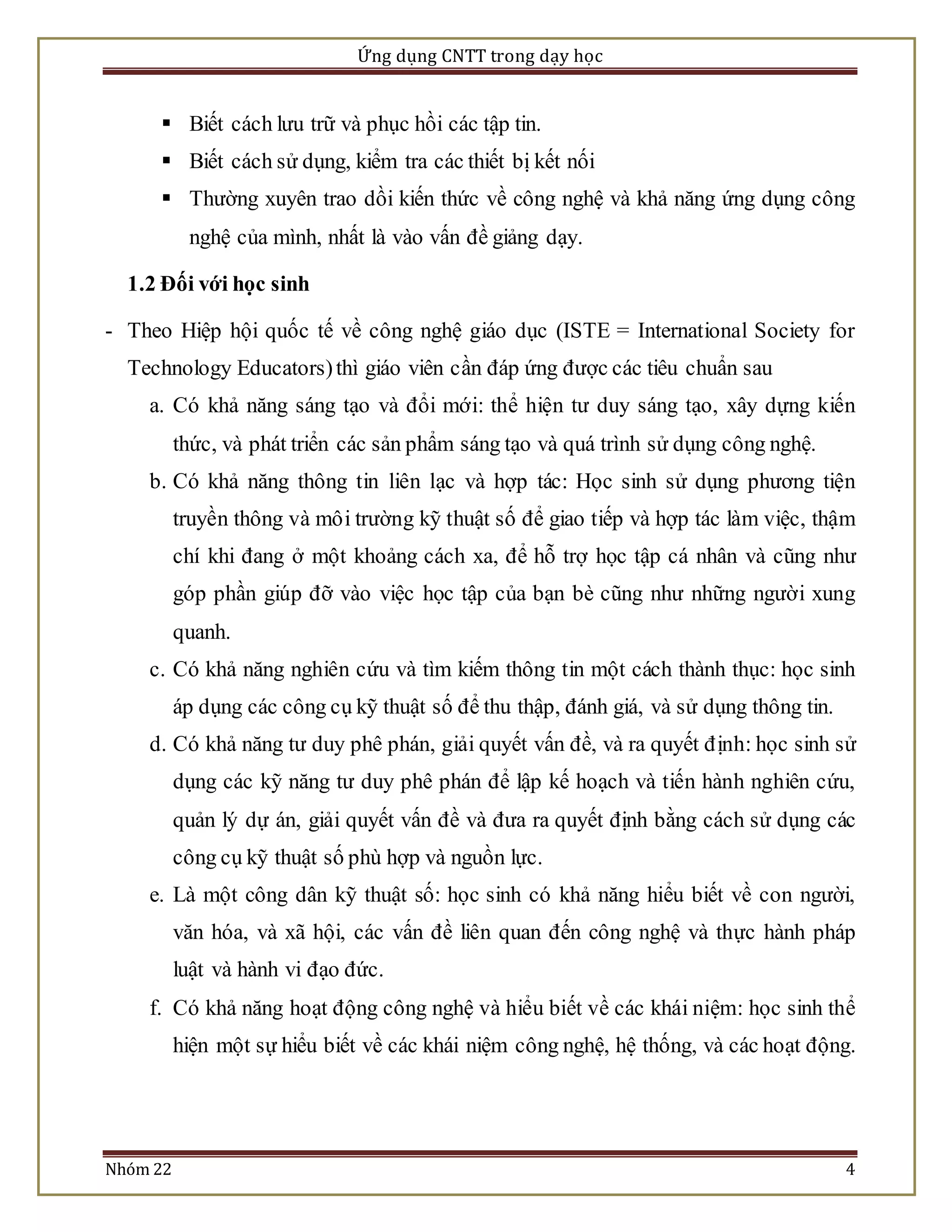 Ứng dụng CNTT trong dạy học 
 Biết cách lưu trữ và phục hồi các tập tin. 
 Biết cách sử dụng, kiểm tra các thiết bị kết nối 
 Thường xuyên trao dồi kiến thức về công nghệ và khả năng ứng dụng công 
nghệ của mình, nhất là vào vấn đề giảng dạy. 
1.2 Đối với học sinh 
- Theo Hiệp hội quốc tế về công nghệ giáo dục (ISTE = International Society for 
Technology Educators) thì giáo viên cần đáp ứng được các tiêu chuẩn sau 
a. Có khả năng sáng tạo và đổi mới: thể hiện tư duy sáng tạo, xây dựng kiến 
thức, và phát triển các sản phẩm sáng tạo và quá trình sử dụng công nghệ. 
b. Có khả năng thông tin liên lạc và hợp tác: Học sinh sử dụng phương tiện 
truyền thông và mô i trường kỹ thuật số để giao tiếp và hợp tác làm việc, thậm 
chí khi đang ở một khoảng cách xa, để hỗ trợ học tập cá nhân và cũng như 
góp phần giúp đỡ vào việc học tập của bạn bè cũng như những người xung 
quanh. 
c. Có khả năng nghiên cứu và tìm kiếm thông tin một cách thành thục: học sinh 
áp dụng các công cụ kỹ thuật số để thu thập, đánh giá, và sử dụng thông tin. 
d. Có khả năng tư duy phê phán, giải quyết vấn đề, và ra quyết đ ịnh: học sinh sử 
dụng các kỹ năng tư duy phê phán để lập kế hoạch và tiến hành nghiên cứu, 
quản lý dự án, giải quyết vấn đề và đưa ra quyết định bằng cách sử dụng các 
công cụ kỹ thuật số phù hợp và nguồn lực. 
e. Là một công dân kỹ thuật số: học sinh có khả năng hiểu biết về con người, 
văn hóa, và xã hội, các vấn đề liên quan đến công nghệ và thực hành pháp 
luật và hành vi đạo đức. 
f. Có khả năng hoạt động công nghệ và hiểu biết về các khái niệm: học sinh thể 
hiện một sự hiểu biết về các khái niệm công nghệ, hệ thống, và các hoạt động. 
Nhóm 22 4 
 