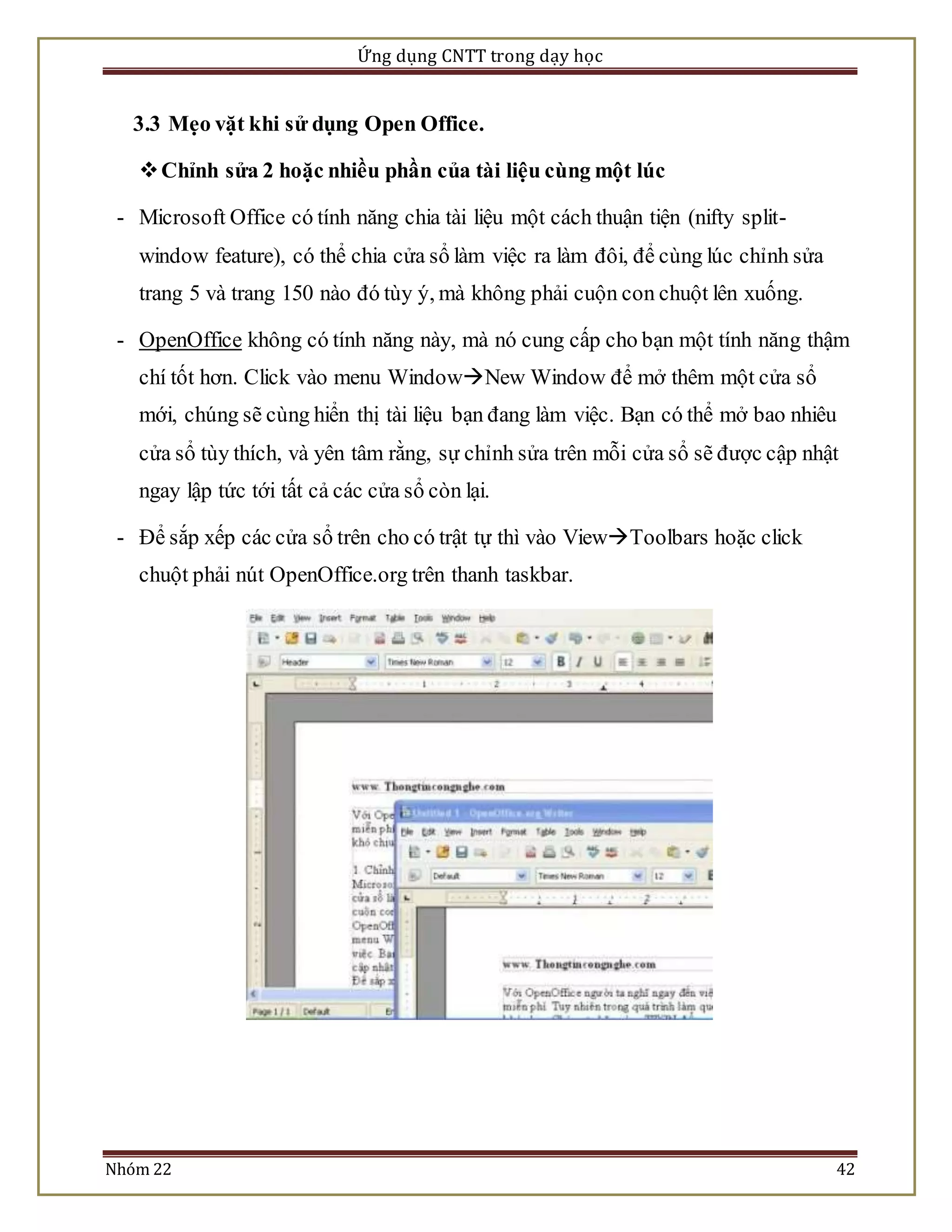 Ứng dụng CNTT trong dạy học 
3.3 Mẹo vặt khi sử dụng Open Office. 
 Chỉnh sửa 2 hoặc nhiều phần của tài liệu cùng một lúc 
- Microsoft Office có tính năng chia tài liệu một cách thuận tiện (nifty split-window 
feature), có thể chia cửa sổ làm việc ra làm đôi, để cùng lúc chỉnh sửa 
trang 5 và trang 150 nào đó tùy ý, mà không phải cuộn con chuột lên xuống. 
- OpenOffice không có tính năng này, mà nó cung cấp cho bạn một tính năng thậm 
chí tốt hơn. Click vào menu WindowNew Window để mở thêm một cửa sổ 
mới, chúng sẽ cùng hiển thị tài liệu bạn đang làm việc. Bạn có thể mở bao nhiêu 
cửa sổ tùy thích, và yên tâm rằng, sự chỉnh sửa trên mỗi cửa sổ sẽ được cập nhật 
ngay lập tức tới tất cả các cửa sổ còn lại. 
- Để sắp xếp các cửa sổ trên cho có trật tự thì vào ViewToolbars hoặc click 
chuột phải nút OpenOffice.org trên thanh taskbar. 
Nhóm 22 42 
 