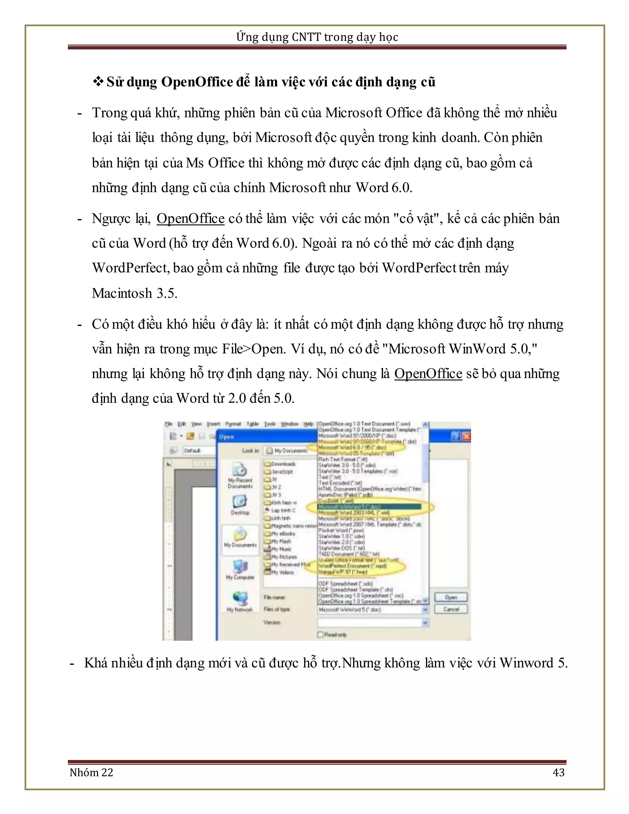 Ứng dụng CNTT trong dạy học 
 Sử dụng OpenOffice để làm việc với các định dạng cũ 
- Trong quá khứ, những phiên bản cũ của Microsoft Office đã không thể mở nhiều 
loại tài liệu thông dụng, bởi Microsoft độc quyền trong kinh doanh. Còn phiên 
bản hiện tại của Ms Office thì không mở được các định dạng cũ, bao gồm cả 
những định dạng cũ của chính Microsoft như Word 6.0. 
- Ngược lại, OpenOffice có thể làm việc với các món "cổ vật", kể cả các phiên bản 
cũ của Word (hỗ trợ đến Word 6.0). Ngoài ra nó có thể mở các định dạng 
WordPerfect, bao gồm cả những file được tạo bởi WordPerfect trên máy 
Macintosh 3.5. 
- Có một điều khó hiểu ở đây là: ít nhất có một định dạng không được hỗ trợ nhưng 
vẫn hiện ra trong mục File>Open. Ví dụ, nó có đề "Microsoft WinWord 5.0," 
nhưng lại không hỗ trợ định dạng này. Nói chung là OpenOffice sẽ bỏ qua những 
định dạng của Word từ 2.0 đến 5.0. 
- Khá nhiều đ ịnh dạng mới và cũ được hỗ trợ.Nhưng không làm việc với Winword 5. 
Nhóm 22 43 
 