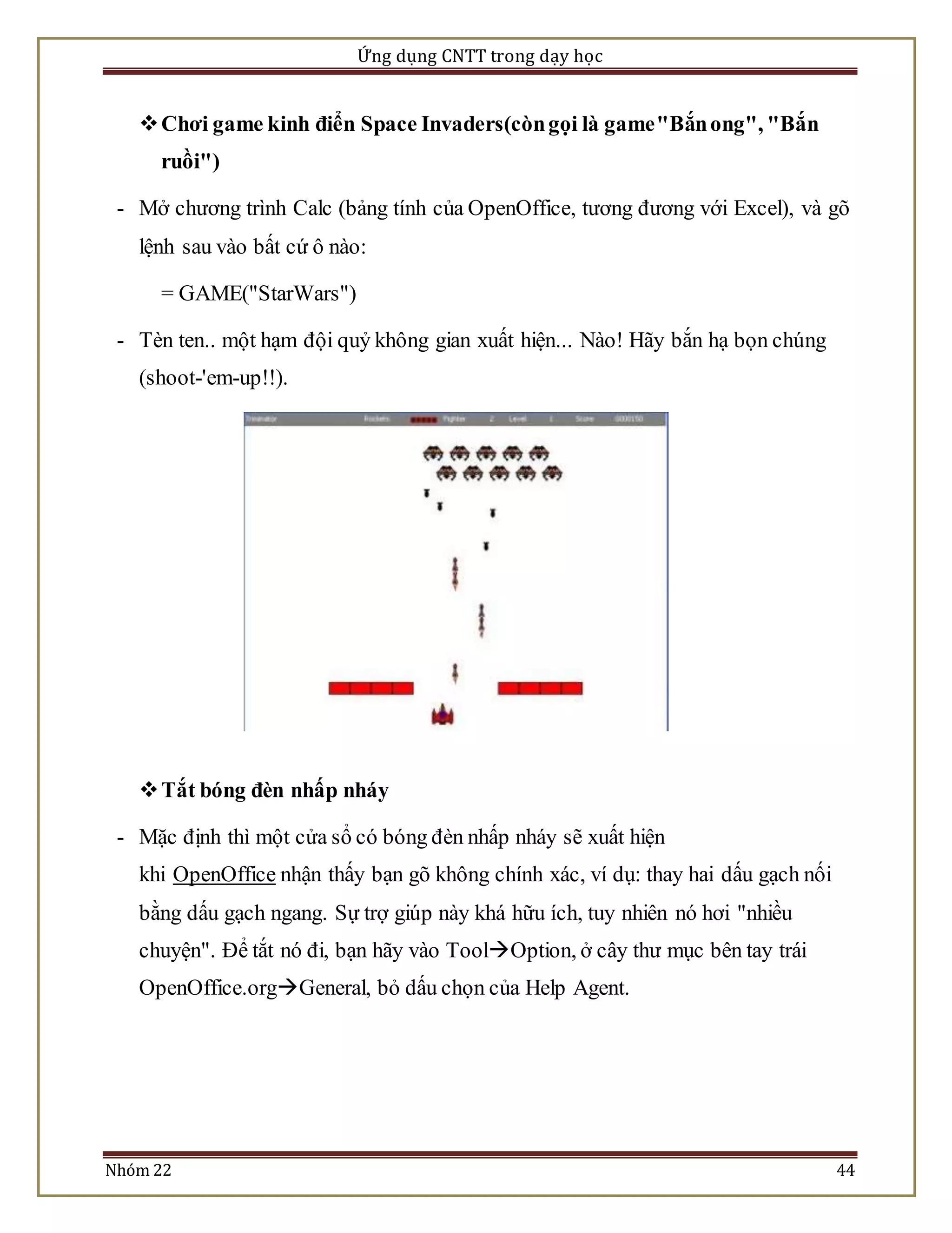 Ứng dụng CNTT trong dạy học 
 Chơi game kinh điển Space Invaders(còn gọi là game "Bắn ong", "Bắn 
ruồi") 
- Mở chương trình Calc (bảng tính của OpenOffice, tương đương với Excel), và gõ 
lệnh sau vào bất cứ ô nào: 
= GAME("StarWars") 
- Tèn ten.. một hạm đội quỷ không gian xuất hiện... Nào! Hãy bắn hạ bọn chúng 
(shoot-'em-up!!). 
 Tắt bóng đèn nhấp nháy 
- Mặc định thì một cửa sổ có bóng đèn nhấp nháy sẽ xuất hiện 
khi OpenOffice nhận thấy bạn gõ không chính xác, ví dụ: thay hai dấu gạch nối 
bằng dấu gạch ngang. Sự trợ giúp này khá hữu ích, tuy nhiên nó hơi "nhiều 
chuyện". Để tắt nó đi, bạn hãy vào ToolOption, ở cây thư mục bên tay trái 
OpenOffice.orgGeneral, bỏ dấu chọn của Help Agent. 
Nhóm 22 44 
 