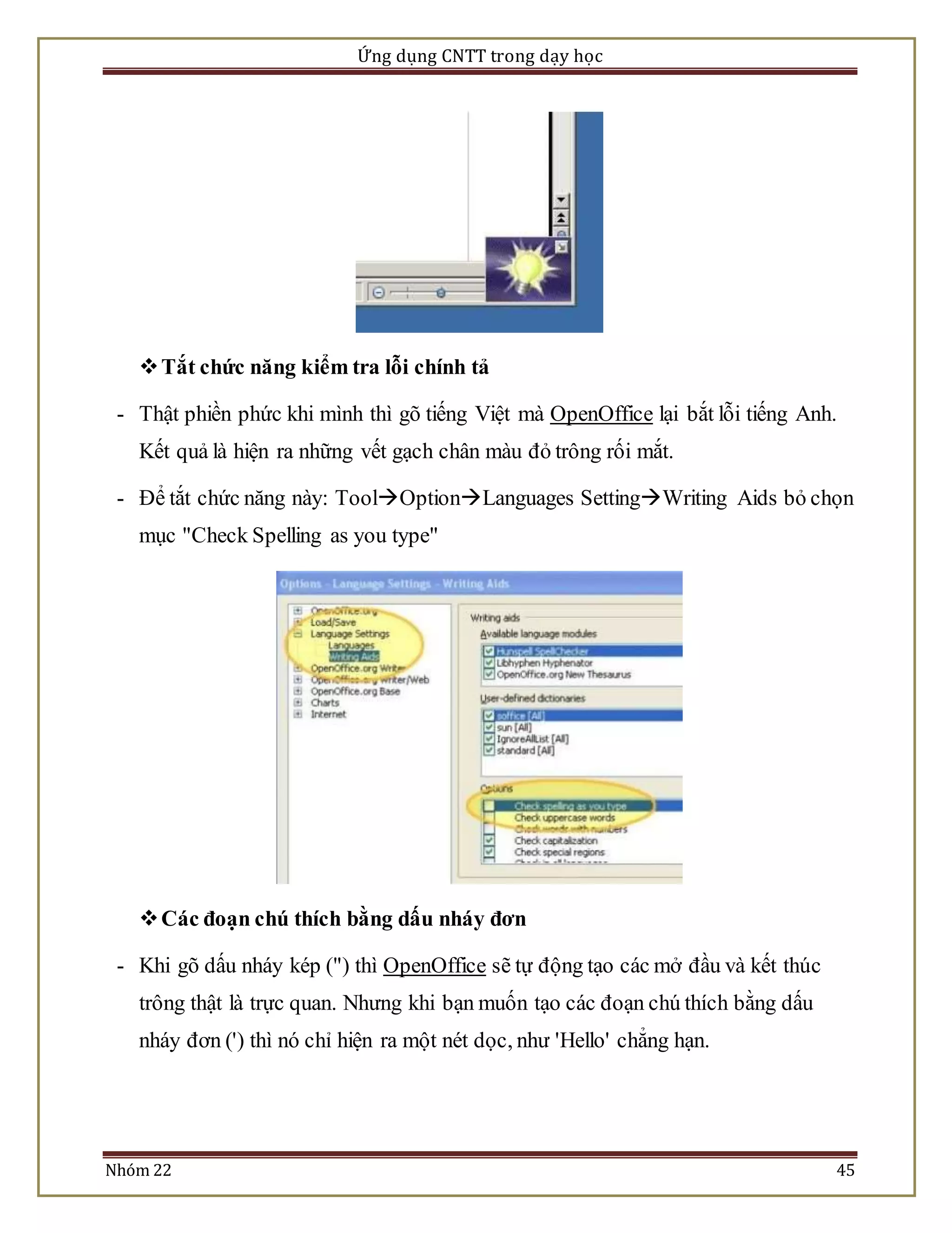 Ứng dụng CNTT trong dạy học 
 Tắt chức năng kiểm tra lỗi chính tả 
- Thật phiền phức khi mình thì gõ tiếng Việt mà OpenOffice lại bắt lỗi tiếng Anh. 
Kết quả là hiện ra những vết gạch chân màu đỏ trông rối mắt. 
- Để tắt chức năng này: ToolOptionLanguages SettingWriting Aids bỏ chọn 
mục "Check Spelling as you type" 
 Các đoạn chú thích bằng dấu nháy đơn 
- Khi gõ dấu nháy kép (") thì OpenOffice sẽ tự động tạo các mở đầu và kết thúc 
trông thật là trực quan. Nhưng khi bạn muốn tạo các đoạn chú thích bằng dấu 
nháy đơn (') thì nó chỉ hiện ra một nét dọc, như 'Hello' chẳng hạn. 
Nhóm 22 45 
 