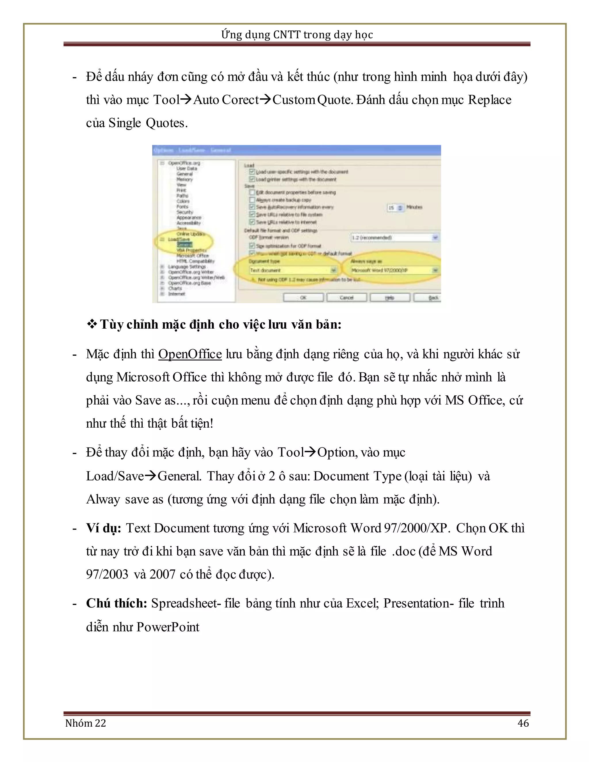 Ứng dụng CNTT trong dạy học 
- Để dấu nháy đơn cũng có mở đầu và kết thúc (như trong hình minh họa dưới đây) 
thì vào mục ToolAuto CorectCustom Quote. Đánh dấu chọn mục Replace 
của Single Quotes. 
 Tùy chỉnh mặc định cho việc lưu văn bản: 
- Mặc định thì OpenOffice lưu bằng định dạng riêng của họ, và khi người khác sử 
dụng Microsoft Office thì không mở được file đó. Bạn sẽ tự nhắc nhở mình là 
phải vào Save as..., rồi cuộn menu để chọn định dạng phù hợp với MS Office, cứ 
như thế thì thật bất tiện! 
- Để thay đổi mặc định, bạn hãy vào ToolOption, vào mục 
Load/SaveGeneral. Thay đổi ở 2 ô sau: Document Type (loại tài liệu) và 
Alway save as (tương ứng với định dạng file chọn làm mặc định). 
- Ví dụ: Text Document tương ứng với Microsoft Word 97/2000/XP. Chọn OK thì 
từ nay trở đi khi bạn save văn bản thì mặc định sẽ là file .doc (để MS Word 
97/2003 và 2007 có thể đọc được). 
- Chú thích: Spreadsheet- file bảng tính như của Excel; Presentation- file trình 
diễn như PowerPoint 
Nhóm 22 46 
 