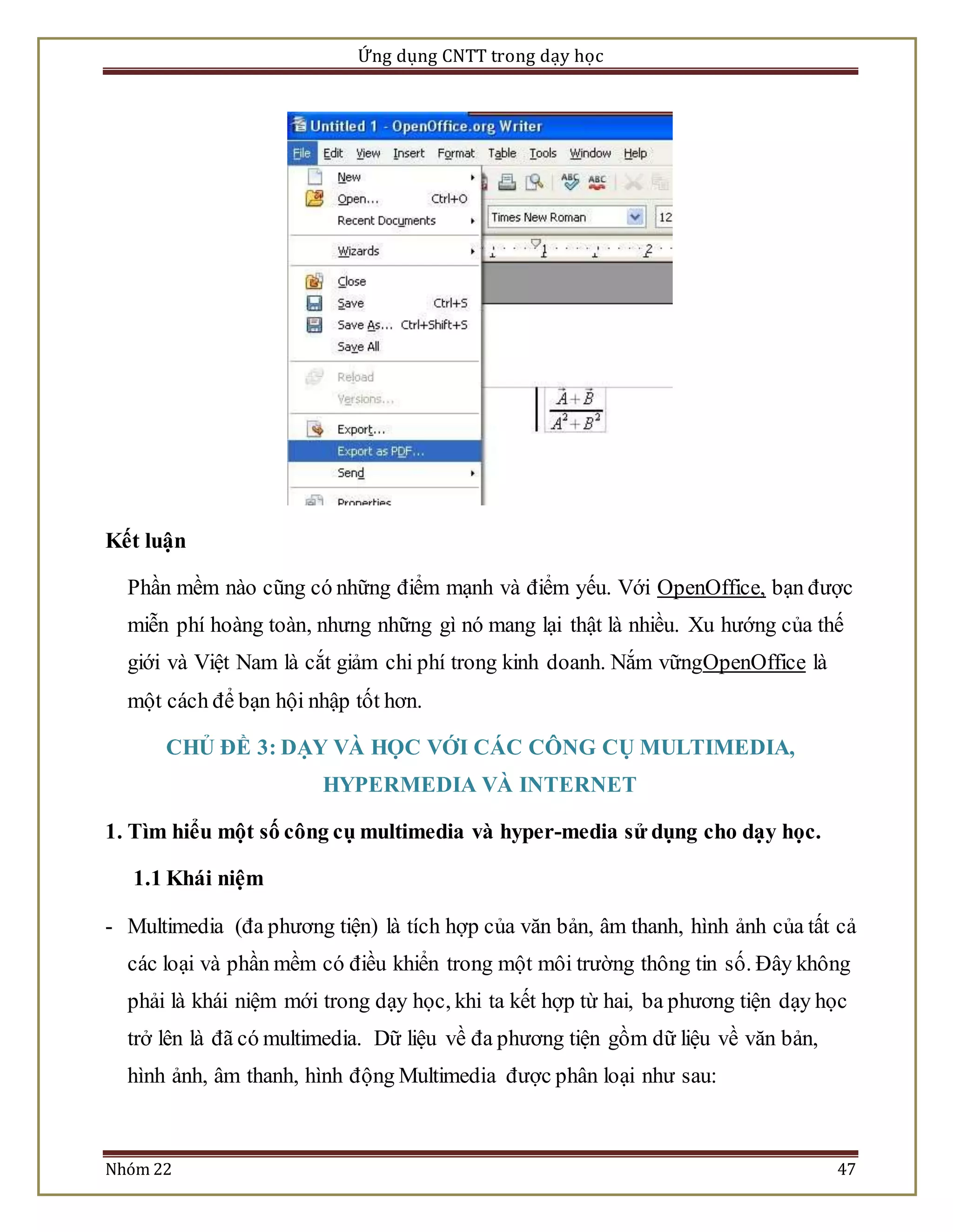 Ứng dụng CNTT trong dạy học 
Kết luận 
Phần mềm nào cũng có những điểm mạnh và điểm yếu. Với OpenOffice, bạn được 
miễn phí hoàng toàn, nhưng những gì nó mang lại thật là nhiều. Xu hướng của thế 
giới và Việt Nam là cắt giảm chi phí trong kinh doanh. Nắm vữngOpenOffice là 
một cách để bạn hội nhập tốt hơn. 
CHỦ ĐỀ 3: DẠY VÀ HỌC VỚI CÁC CÔNG CỤ MULTIMEDIA, 
HYPERMEDIA VÀ INTERNET 
1. Tìm hiểu một số công cụ multimedia và hyper-media sử dụng cho dạy học. 
1.1 Khái niệm 
- Multimedia (đa phương tiện) là tích hợp của văn bản, âm thanh, hình ảnh của tất cả 
các loại và phần mềm có điều khiển trong một môi trường thông tin số. Đây không 
phải là khái niệm mới trong dạy học, khi ta kết hợp từ hai, ba phương tiện dạy học 
trở lên là đã có multimedia. Dữ liệu về đa phương tiện gồm dữ liệu về văn bản, 
hình ảnh, âm thanh, hình động Multimedia được phân loại như sau: 
Nhóm 22 47 
 
