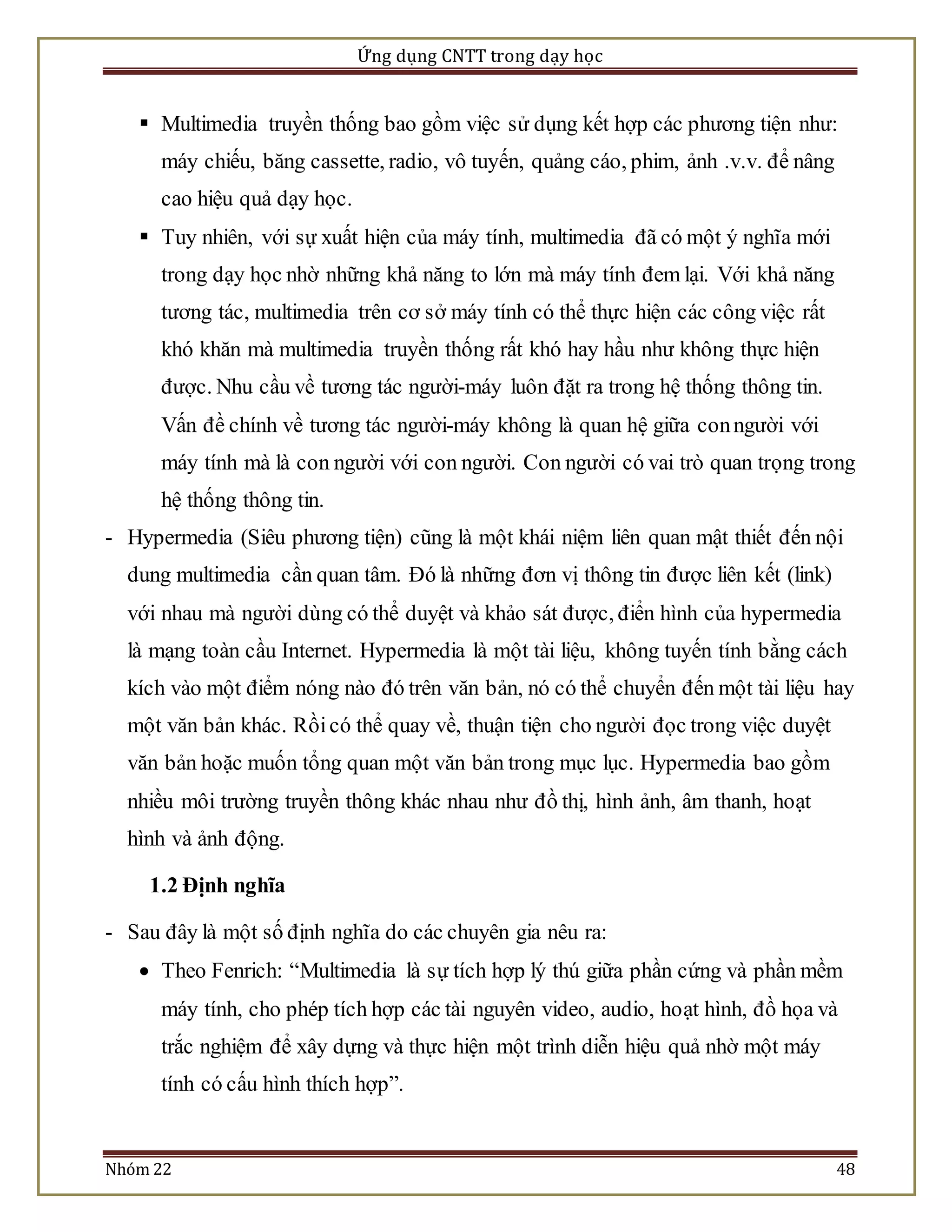 Ứng dụng CNTT trong dạy học 
 Multimedia truyền thống bao gồm việc sử dụng kết hợp các phương tiện như: 
máy chiếu, băng cassette, radio, vô tuyến, quảng cáo, phim, ảnh .v.v. để nâng 
cao hiệu quả dạy học. 
 Tuy nhiên, với sự xuất hiện của máy tính, multimedia đã có một ý nghĩa mới 
trong dạy học nhờ những khả năng to lớn mà máy tính đem lại. Với khả năng 
tương tác, multimedia trên cơ sở máy tính có thể thực hiện các công việc rất 
khó khăn mà multimedia truyền thống rất khó hay hầu như không thực hiện 
được. Nhu cầu về tương tác người-máy luôn đặt ra trong hệ thống thông tin. 
Vấn đề chính về tương tác người-máy không là quan hệ giữa con người với 
máy tính mà là con người với con người. Con người có vai trò quan trọng trong 
hệ thống thông tin. 
- Hypermedia (Siêu phương tiện) cũng là một khái niệm liên quan mật thiết đến nội 
dung multimedia cần quan tâm. Đó là những đơn vị thông tin được liên kết (link) 
với nhau mà người dùng có thể duyệt và khảo sát được, điển hình của hypermedia 
là mạng toàn cầu Internet. Hypermedia là một tài liệu, không tuyến tính bằng cách 
kích vào một điểm nóng nào đó trên văn bản, nó có thể chuyển đến một tài liệu hay 
một văn bản khác. Rồi có thể quay về, thuận tiện cho người đọc trong việc duyệt 
văn bản hoặc muốn tổng quan một văn bản trong mục lục. Hypermedia bao gồm 
nhiều môi trường truyền thông khác nhau như đồ thị, hình ảnh, âm thanh, hoạt 
hình và ảnh động. 
1.2 Định nghĩa 
- Sau đây là một số định nghĩa do các chuyên gia nêu ra: 
 Theo Fenrich: “Multimedia là sự tích hợp lý thú giữa phần cứng và phần mềm 
máy tính, cho phép tích hợp các tài nguyên video, audio, hoạt hình, đồ họa và 
trắc nghiệm để xây dựng và thực hiện một trình diễn hiệu quả nhờ một máy 
tính có cấu hình thích hợp”. 
Nhóm 22 48 
 