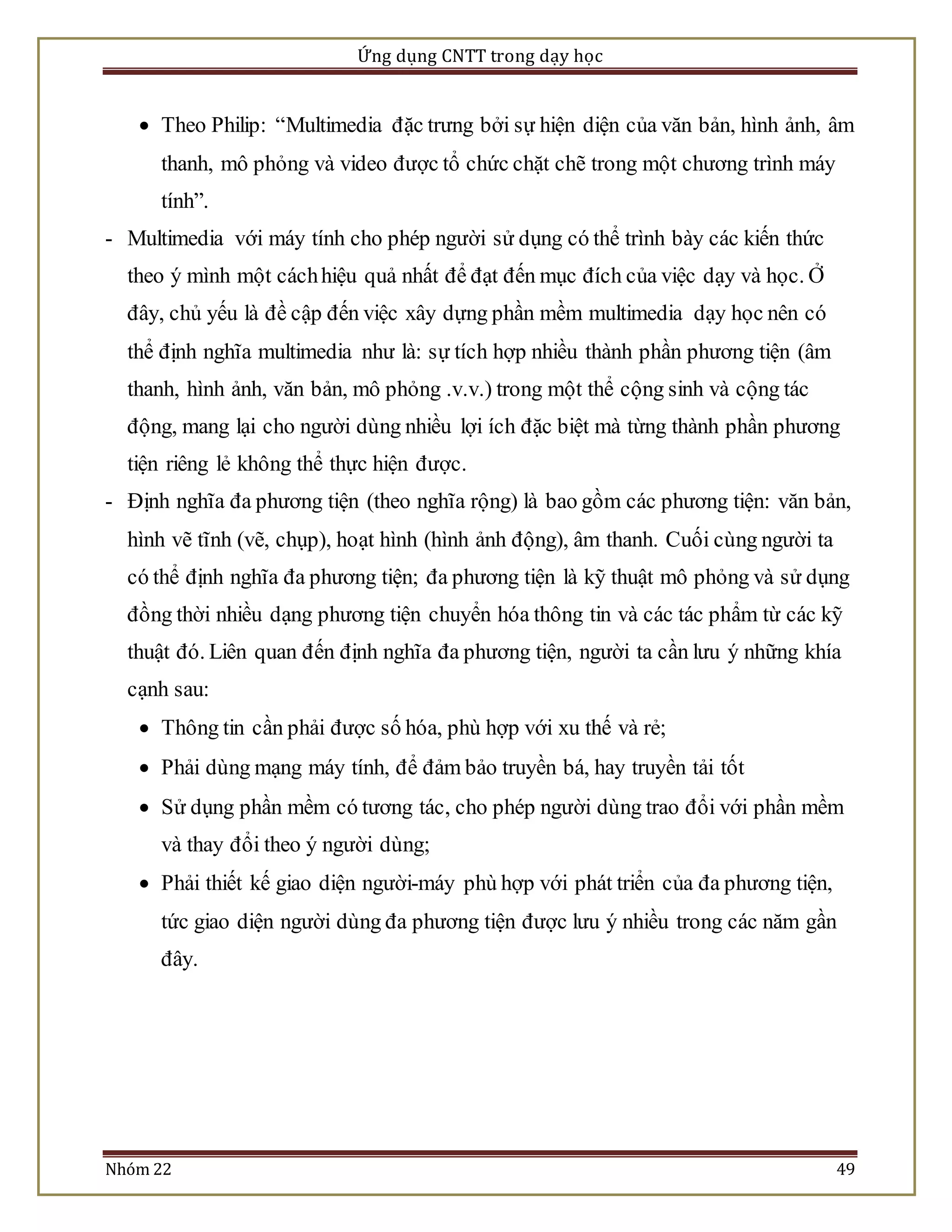 Ứng dụng CNTT trong dạy học 
 Theo Philip: “Multimedia đặc trưng bởi sự hiện diện của văn bản, hình ảnh, âm 
thanh, mô phỏng và video được tổ chức chặt chẽ trong một chương trình máy 
tính”. 
- Multimedia với máy tính cho phép người sử dụng có thể trình bày các kiến thức 
theo ý mình một cách hiệu quả nhất để đạt đến mục đích của việc dạy và học. Ở 
đây, chủ yếu là đề cập đến việc xây dựng phần mềm multimedia dạy học nên có 
thể định nghĩa multimedia như là: sự tích hợp nhiều thành phần phương tiện (âm 
thanh, hình ảnh, văn bản, mô phỏng .v.v.) trong một thể cộng sinh và cộng tác 
động, mang lại cho người dùng nhiều lợi ích đặc biệt mà từng thành phần phương 
tiện riêng lẻ không thể thực hiện được. 
- Định nghĩa đa phương tiện (theo nghĩa rộng) là bao gồm các phương tiện: văn bản, 
hình vẽ tĩnh (vẽ, chụp), hoạt hình (hình ảnh động), âm thanh. Cuối cùng người ta 
có thể định nghĩa đa phương tiện; đa phương tiện là kỹ thuật mô phỏng và sử dụng 
đồng thời nhiều dạng phương tiện chuyển hóa thông tin và các tác phẩm từ các kỹ 
thuật đó. Liên quan đến định nghĩa đa phương tiện, người ta cần lưu ý những khía 
cạnh sau: 
 Thông tin cần phải được số hóa, phù hợp với xu thế và rẻ; 
 Phải dùng mạng máy tính, để đảm bảo truyền bá, hay truyền tải tốt 
 Sử dụng phần mềm có tương tác, cho phép người dùng trao đổi với phần mềm 
và thay đổi theo ý người dùng; 
 Phải thiết kế giao diện người-máy phù hợp với phát triển của đa phương tiện, 
tức giao diện người dùng đa phương tiện được lưu ý nhiều trong các năm gần 
đây. 
Nhóm 22 49 
 