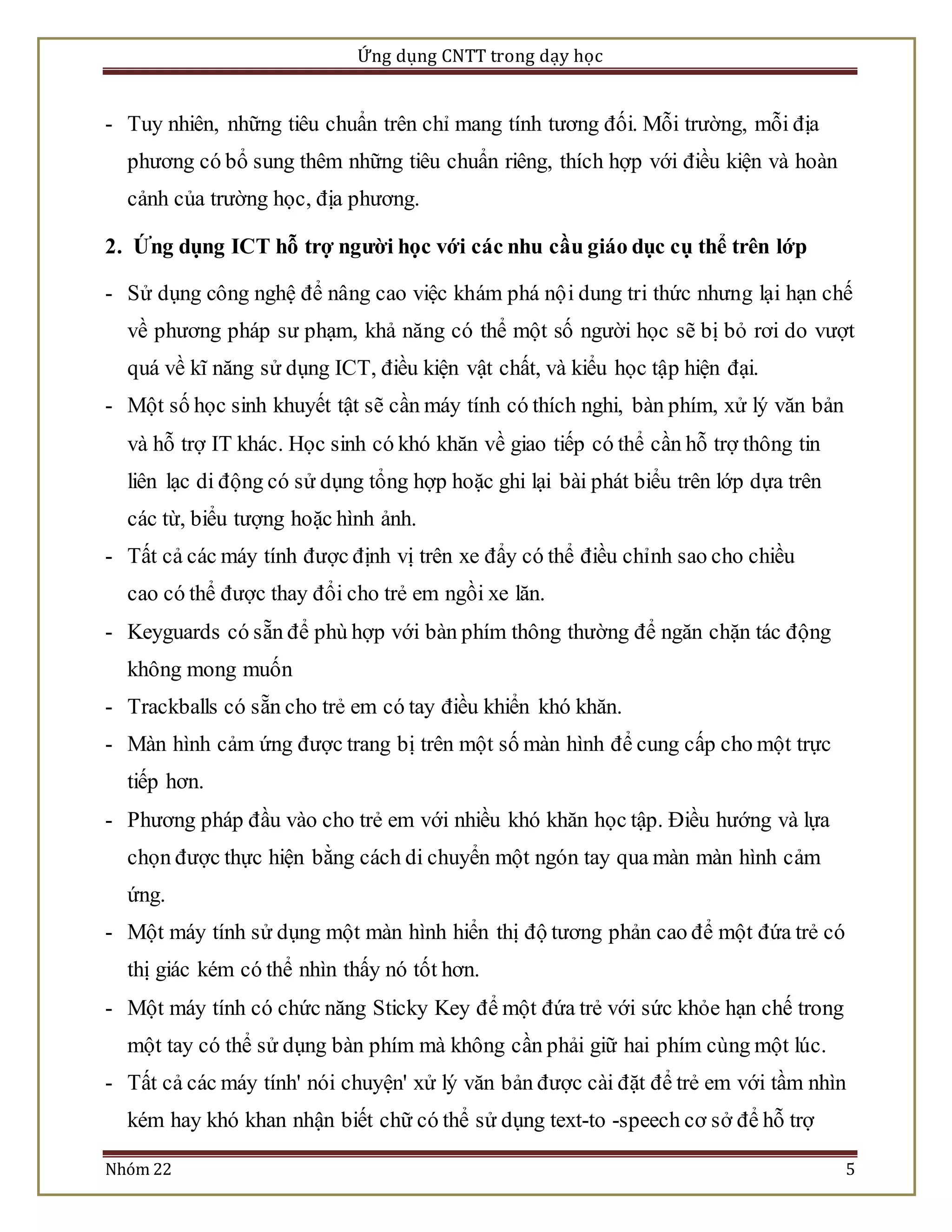 Ứng dụng CNTT trong dạy học 
- Tuy nhiên, những tiêu chuẩn trên chỉ mang tính tương đối. Mỗi trường, mỗi địa 
phương có bổ sung thêm những tiêu chuẩn riêng, thích hợp với điều kiện và hoàn 
cảnh của trường học, địa phương. 
2. Ứng dụng ICT hỗ trợ người học với các nhu cầu giáo dục cụ thể trên lớp 
- Sử dụng công nghệ để nâng cao việc khám phá nộ i dung tri thức nhưng lại hạn chế 
về phương pháp sư phạm, khả năng có thể một số người học sẽ bị bỏ rơi do vượt 
quá về kĩ năng sử dụng ICT, điều kiện vật chất, và kiểu học tập hiện đại. 
- Một số học sinh khuyết tật sẽ cần máy tính có thích nghi, bàn phím, xử lý văn bản 
và hỗ trợ IT khác. Học sinh có khó khăn về giao tiếp có thể cần hỗ trợ thông tin 
liên lạc di động có sử dụng tổng hợp hoặc ghi lại bài phát biểu trên lớp dựa trên 
các từ, biểu tượng hoặc hình ảnh. 
- Tất cả các máy tính được định vị trên xe đẩy có thể điều chỉnh sao cho chiều 
cao có thể được thay đổi cho trẻ em ngồi xe lăn. 
- Keyguards có sẵn để phù hợp với bàn phím thông thường để ngăn chặn tác động 
không mong muốn 
- Trackballs có sẵn cho trẻ em có tay điều khiển khó khăn. 
- Màn hình cảm ứng được trang bị trên một số màn hình để cung cấp cho một trực 
tiếp hơn. 
- Phương pháp đầu vào cho trẻ em với nhiều khó khăn học tập. Điều hướng và lựa 
chọn được thực hiện bằng cách di chuyển một ngón tay qua màn màn hình cảm 
ứng. 
- Một máy tính sử dụng một màn hình hiển thị độ tương phản cao để một đứa trẻ có 
thị giác kém có thể nhìn thấy nó tốt hơn. 
- Một máy tính có chức năng Sticky Key để một đứa trẻ với sức khỏe hạn chế trong 
một tay có thể sử dụng bàn phím mà không cần phải giữ hai phím cùng một lúc. 
- Tất cả các máy tính' nói chuyện' xử lý văn bản được cài đặt để trẻ em với tầm nhìn 
kém hay khó khan nhận biết chữ có thể sử dụng text-to -speech cơ sở để hỗ trợ 
Nhóm 22 5 
 