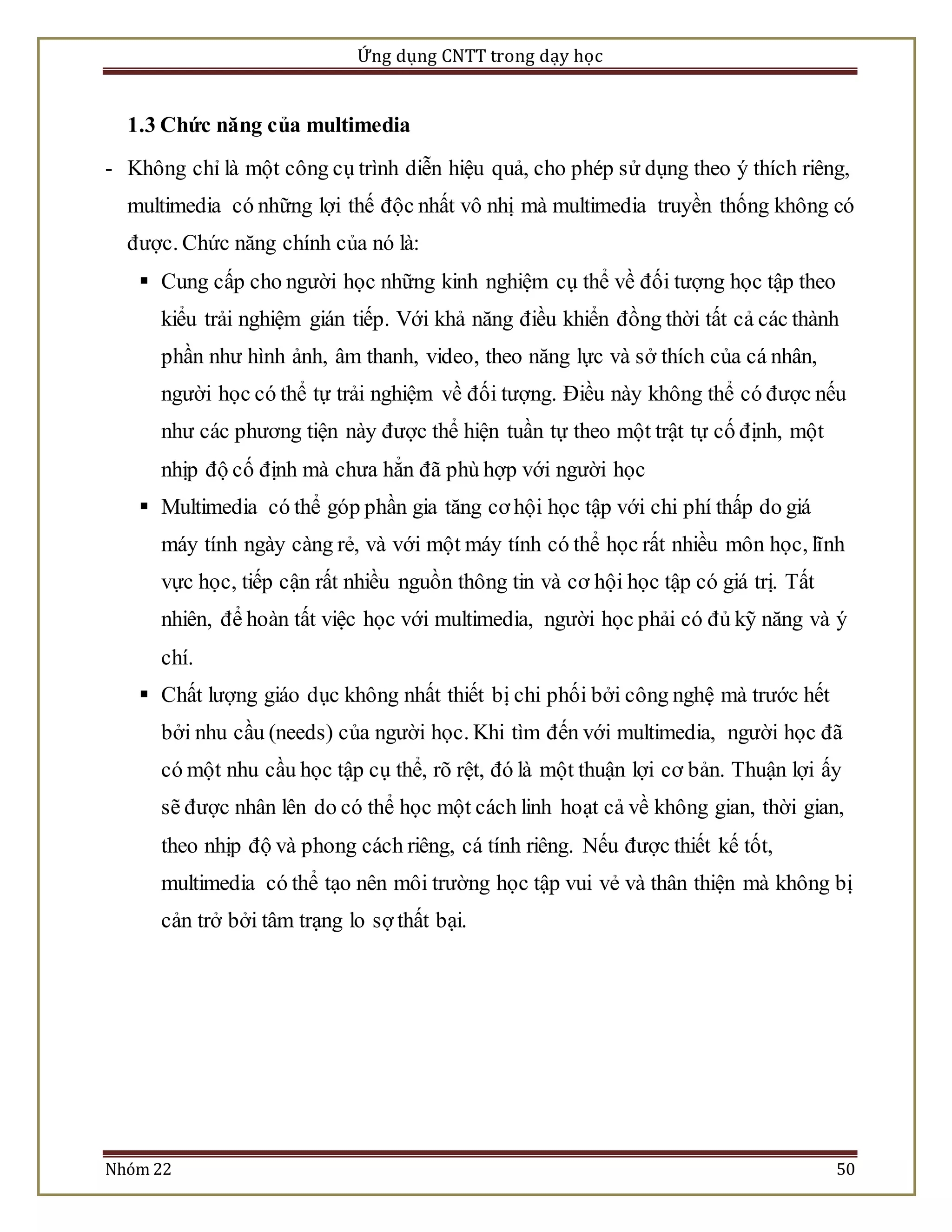 Ứng dụng CNTT trong dạy học 
1.3 Chức năng của multimedia 
- Không chỉ là một công cụ trình diễn hiệu quả, cho phép sử dụng theo ý thích riêng, 
multimedia có những lợi thế độc nhất vô nhị mà multimedia truyền thống không có 
được. Chức năng chính của nó là: 
 Cung cấp cho người học những kinh nghiệm cụ thể về đối tượng học tập theo 
kiểu trải nghiệm gián tiếp. Với khả năng điều khiển đồng thời tất cả các thành 
phần như hình ảnh, âm thanh, video, theo năng lực và sở thích của cá nhân, 
người học có thể tự trải nghiệm về đối tượng. Điều này không thể có được nếu 
như các phương tiện này được thể hiện tuần tự theo một trật tự cố định, một 
nhịp độ cố định mà chưa hẳn đã phù hợp với người học 
 Multimedia có thể góp phần gia tăng cơ hội học tập với chi phí thấp do giá 
máy tính ngày càng rẻ, và với một máy tính có thể học rất nhiều môn học, lĩnh 
vực học, tiếp cận rất nhiều nguồn thông tin và cơ hội học tập có giá trị. Tất 
nhiên, để hoàn tất việc học với multimedia, người học phải có đủ kỹ năng và ý 
chí. 
 Chất lượng giáo dục không nhất thiết bị chi phối bởi công nghệ mà trước hết 
bởi nhu cầu (needs) của người học. Khi tìm đến với multimedia, người học đã 
có một nhu cầu học tập cụ thể, rõ rệt, đó là một thuận lợi cơ bản. Thuận lợi ấy 
sẽ được nhân lên do có thể học một cách linh hoạt cả về không gian, thời gian, 
theo nhịp độ và phong cách riêng, cá tính riêng. Nếu được thiết kế tốt, 
multimedia có thể tạo nên môi trường học tập vui vẻ và thân thiện mà không bị 
cản trở bởi tâm trạng lo sợ thất bại. 
Nhóm 22 50 
 