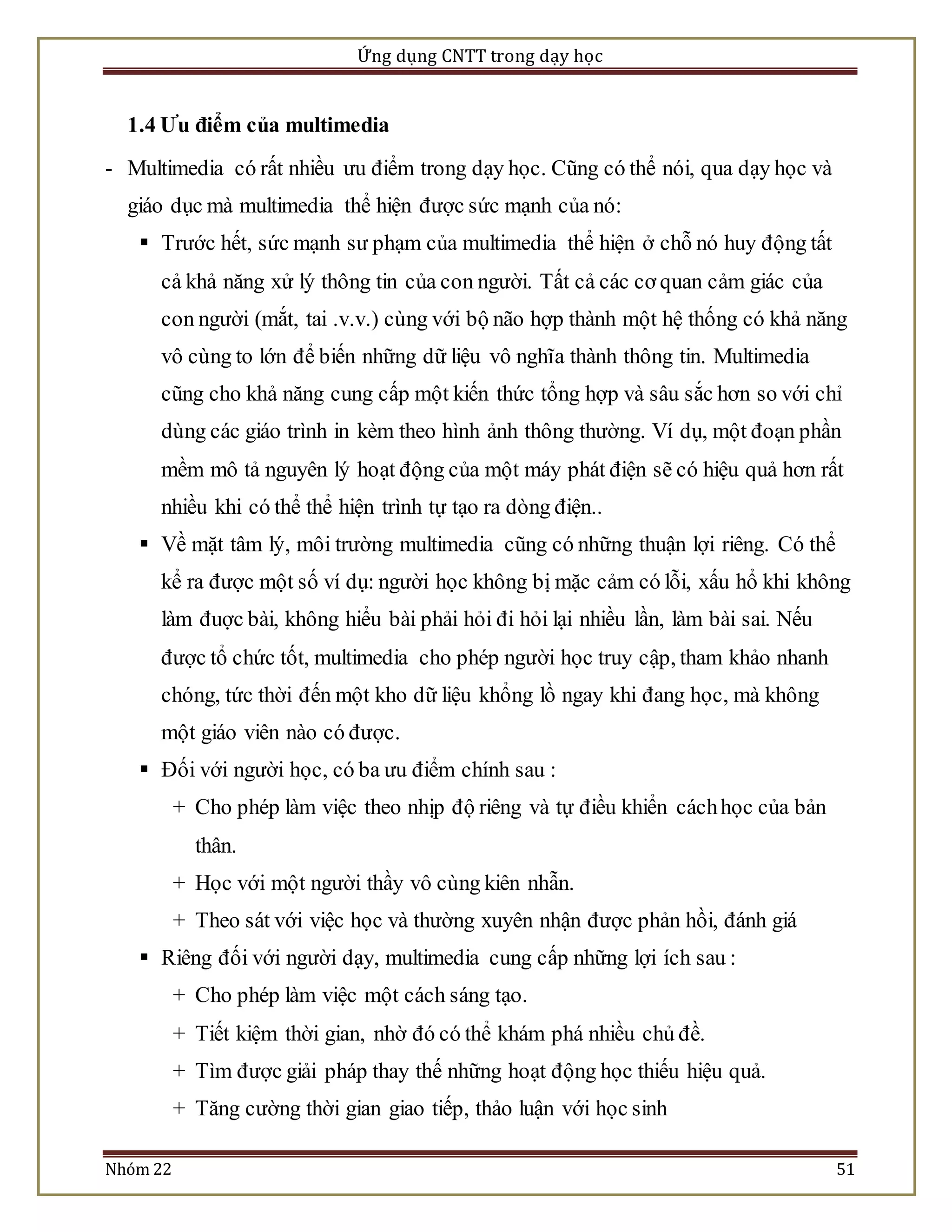 Ứng dụng CNTT trong dạy học 
1.4 Ưu điểm của multimedia 
- Multimedia có rất nhiều ưu điểm trong dạy học. Cũng có thể nói, qua dạy học và 
giáo dục mà multimedia thể hiện được sức mạnh của nó: 
 Trước hết, sức mạnh sư phạm của multimedia thể hiện ở chỗ nó huy động tất 
cả khả năng xử lý thông tin của con người. Tất cả các cơ quan cảm giác của 
con người (mắt, tai .v.v.) cùng với bộ não hợp thành một hệ thống có khả năng 
vô cùng to lớn để biến những dữ liệu vô nghĩa thành thông tin. Multimedia 
cũng cho khả năng cung cấp một kiến thức tổng hợp và sâu sắc hơn so với chỉ 
dùng các giáo trình in kèm theo hình ảnh thông thường. Ví dụ, một đoạn phần 
mềm mô tả nguyên lý hoạt động của một máy phát điện sẽ có hiệu quả hơn rất 
nhiều khi có thể thể hiện trình tự tạo ra dòng điện.. 
 Về mặt tâm lý, môi trường multimedia cũng có những thuận lợi riêng. Có thể 
kể ra được một số ví dụ: người học không bị mặc cảm có lỗi, xấu hổ khi không 
làm đuợc bài, không hiểu bài phải hỏi đi hỏi lại nhiều lần, làm bài sai. Nếu 
được tổ chức tốt, multimedia cho phép người học truy cập, tham khảo nhanh 
chóng, tức thời đến một kho dữ liệu khổng lồ ngay khi đang học, mà không 
một giáo viên nào có được. 
 Đối với người học, có ba ưu điểm chính sau : 
+ Cho phép làm việc theo nhịp độ riêng và tự điều khiển cách học của bản 
thân. 
+ Học với một người thầy vô cùng kiên nhẫn. 
+ Theo sát với việc học và thường xuyên nhận được phản hồi, đánh giá 
 Riêng đối với người dạy, multimedia cung cấp những lợi ích sau : 
+ Cho phép làm việc một cách sáng tạo. 
+ Tiết kiệm thời gian, nhờ đó có thể khám phá nhiều chủ đề. 
+ Tìm được giải pháp thay thế những hoạt động học thiếu hiệu quả. 
+ Tăng cường thời gian giao tiếp, thảo luận với học sinh 
Nhóm 22 51 
 
