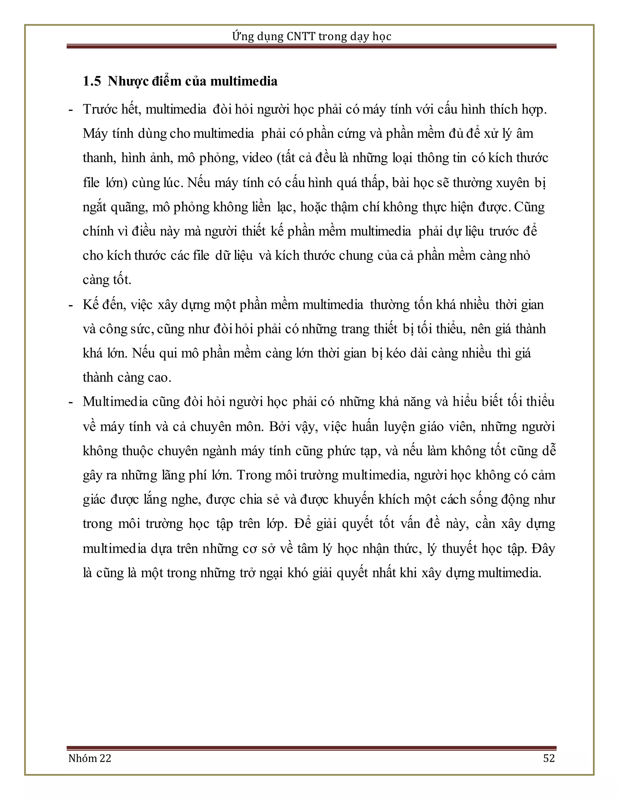 Ứng dụng CNTT trong dạy học 
1.5 Nhược điểm của multimedia 
- Trước hết, multimedia đòi hỏi người học phải có máy tính với cấu hình thích hợp. 
Máy tính dùng cho multimedia phải có phần cứng và phần mềm đủ để xử lý âm 
thanh, hình ảnh, mô phỏng, video (tất cả đều là những loại thông tin có kích thước 
file lớn) cùng lúc. Nếu máy tính có cấu hình quá thấp, bài học sẽ thường xuyên bị 
ngắt quãng, mô phỏng không liền lạc, hoặc thậm chí không thực hiện được. Cũng 
chính vì điều này mà người thiết kế phần mềm multimedia phải dự liệu trước để 
cho kích thước các file dữ liệu và kích thước chung của cả phần mềm càng nhỏ 
càng tốt. 
- Kế đến, việc xây dựng một phần mềm multimedia thường tốn khá nhiều thời gian 
và công sức, cũng như đòi hỏi phải có những trang thiết bị tối thiểu, nên giá thành 
khá lớn. Nếu qui mô phần mềm càng lớn thời gian bị kéo dài càng nhiều thì giá 
thành càng cao. 
- Multimed ia cũng đòi hỏi người học phải có những khả năng và hiểu biết tối thiểu 
về máy tính và cả chuyên môn. Bởi vậy, việc huấn luyện giáo viên, những người 
không thuộc chuyên ngành máy tính cũng phức tạp, và nếu làm không tốt cũng dễ 
gây ra những lãng phí lớn. Trong môi trường multimedia, người học không có cảm 
giác được lắng nghe, được chia sẻ và được khuyến khích một cách sống động như 
trong môi trường học tập trên lớp. Để giải quyết tốt vấn đề này, cần xây dựng 
multimedia dựa trên những cơ sở về tâm lý học nhận thức, lý thuyết học tập. Đây 
là cũng là một trong những trở ngại khó giải quyết nhất khi xây dựng multimedia. 
Nhóm 22 52 
 