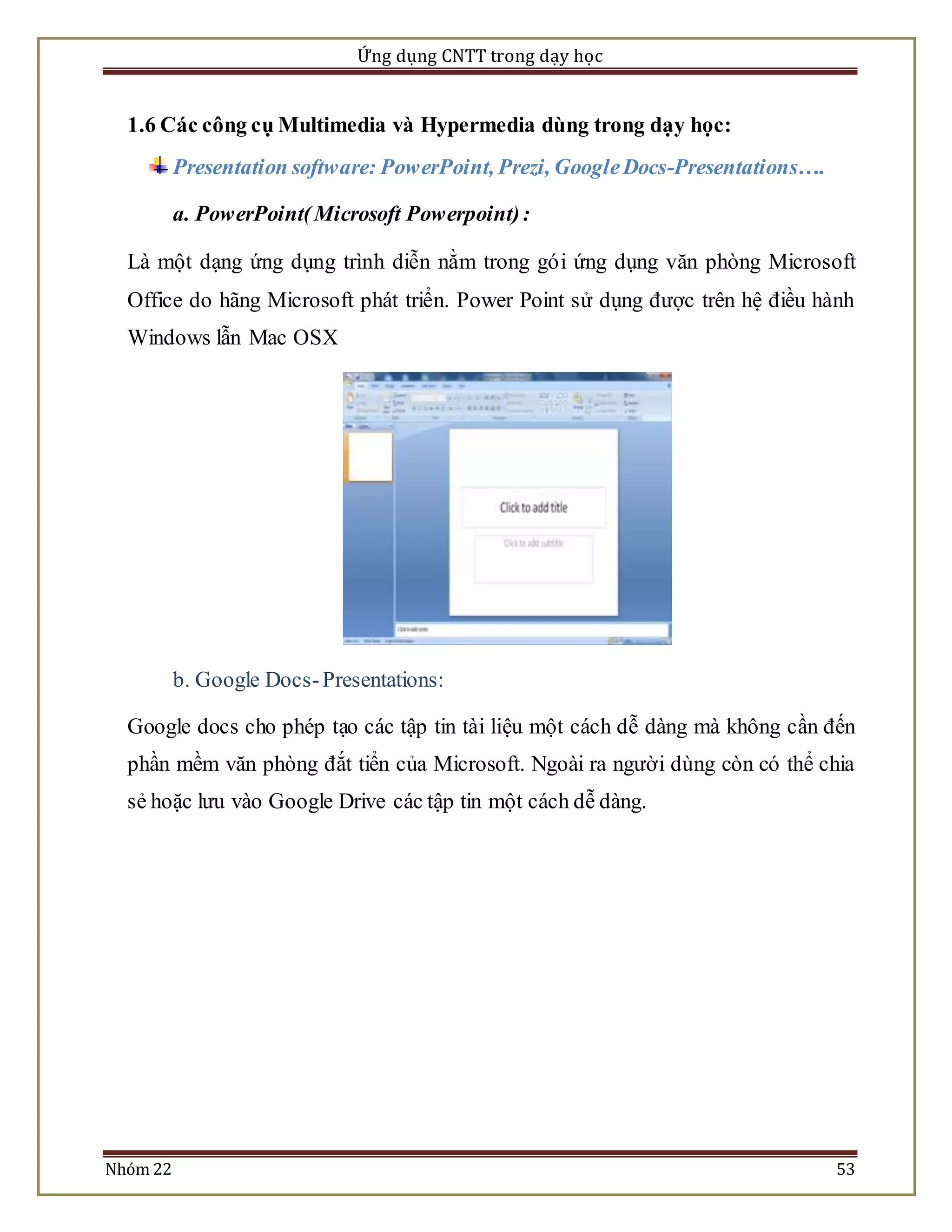 Ứng dụng CNTT trong dạy học 
1.6 Các công cụ Multimedia và Hypermedia dùng trong dạy học: 
Presentation software: PowerPoint, Prezi, Google Docs-Presentations…. 
a. PowerPoint( Microsoft Powerpoint) : 
Là một dạng ứng dụng trình diễn nằm trong gói ứng dụng văn phòng Microsoft 
Office do hãng Microsoft phát triển. Power Point sử dụng được trên hệ điều hành 
Windows lẫn Mac OSX 
b. Google Docs- Presentations: 
Google docs cho phép tạo các tập tin tài liệu một cách dễ dàng mà không cần đến 
phần mềm văn phòng đắt tiển của Microsoft. Ngoài ra người dùng còn có thể chia 
sẻ hoặc lưu vào Google Drive các tập tin một cách dễ dàng. 
Nhóm 22 53 
 