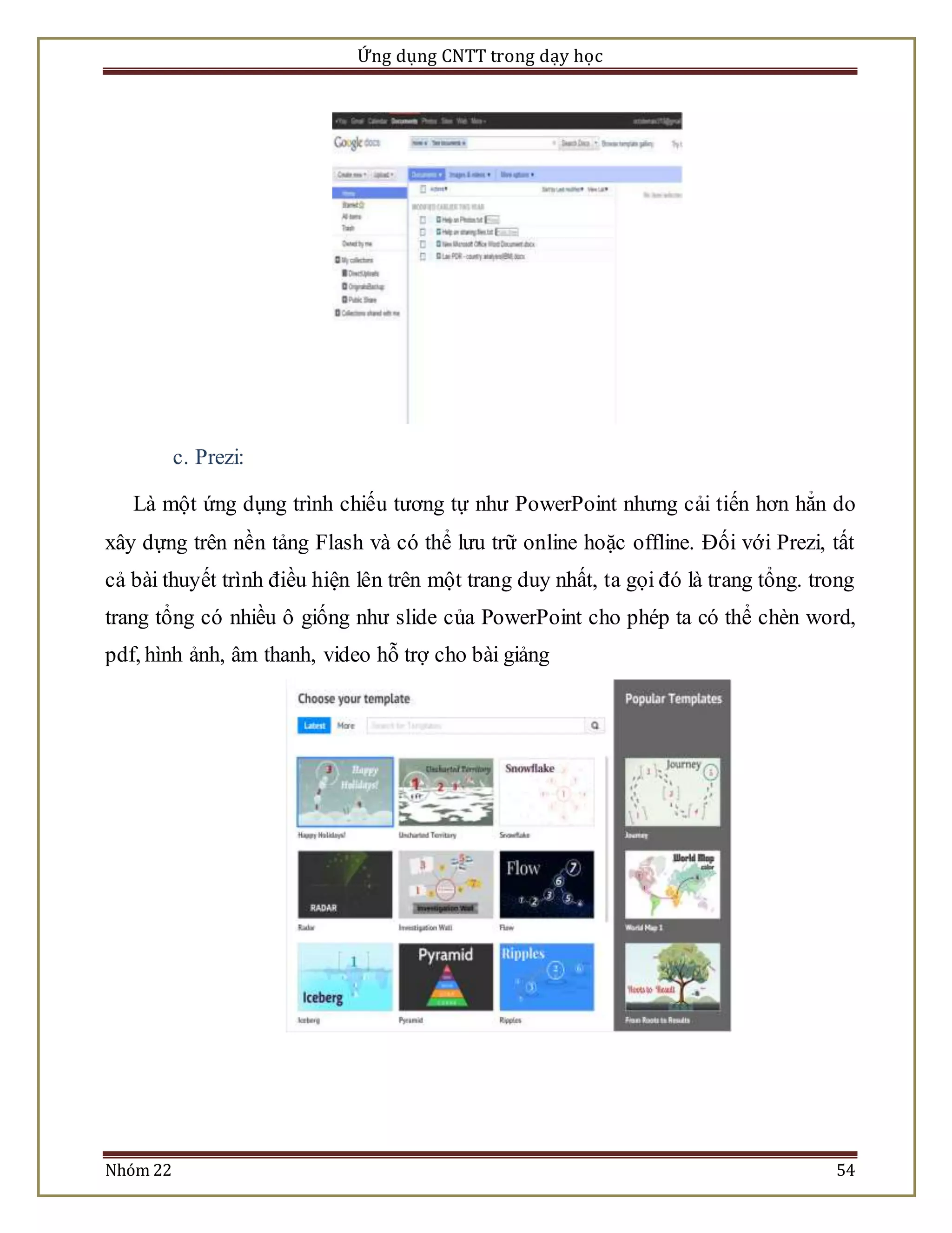 Ứng dụng CNTT trong dạy học 
c. Prezi: 
Là một ứng dụng trình chiếu tương tự như PowerPoint nhưng cải tiến hơn hẳn do 
xây dựng trên nền tảng Flash và có thể lưu trữ online hoặc offline. Đối với Prezi, tất 
cả bài thuyết trình điều hiện lên trên một trang duy nhất, ta gọi đó là trang tổng. trong 
trang tổng có nhiều ô giống như slide của PowerPoint cho phép ta có thể chèn word, 
pdf, hình ảnh, âm thanh, video hỗ trợ cho bài giảng 
Nhóm 22 54 
 