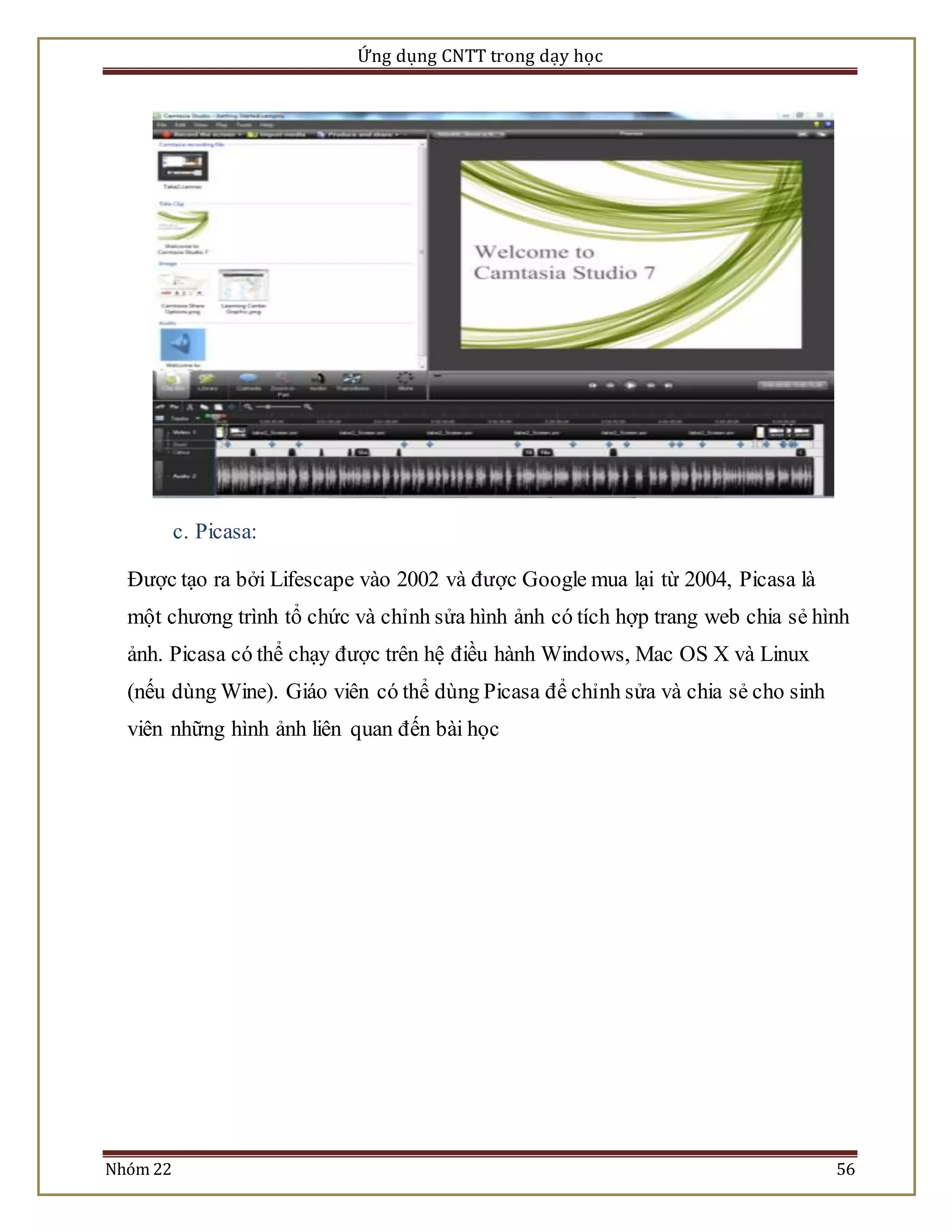 Ứng dụng CNTT trong dạy học 
c. Picasa: 
Được tạo ra bởi Lifescape vào 2002 và được Google mua lại từ 2004, Picasa là 
một chương trình tổ chức và chỉnh sửa hình ảnh có tích hợp trang web chia sẻ hình 
ảnh. Picasa có thể chạy được trên hệ điều hành Windows, Mac OS X và Linux 
(nếu dùng Wine). Giáo viên có thể dùng Picasa để chỉnh sửa và chia sẻ cho sinh 
viên những hình ảnh liên quan đến bài học 
Nhóm 22 56 
 