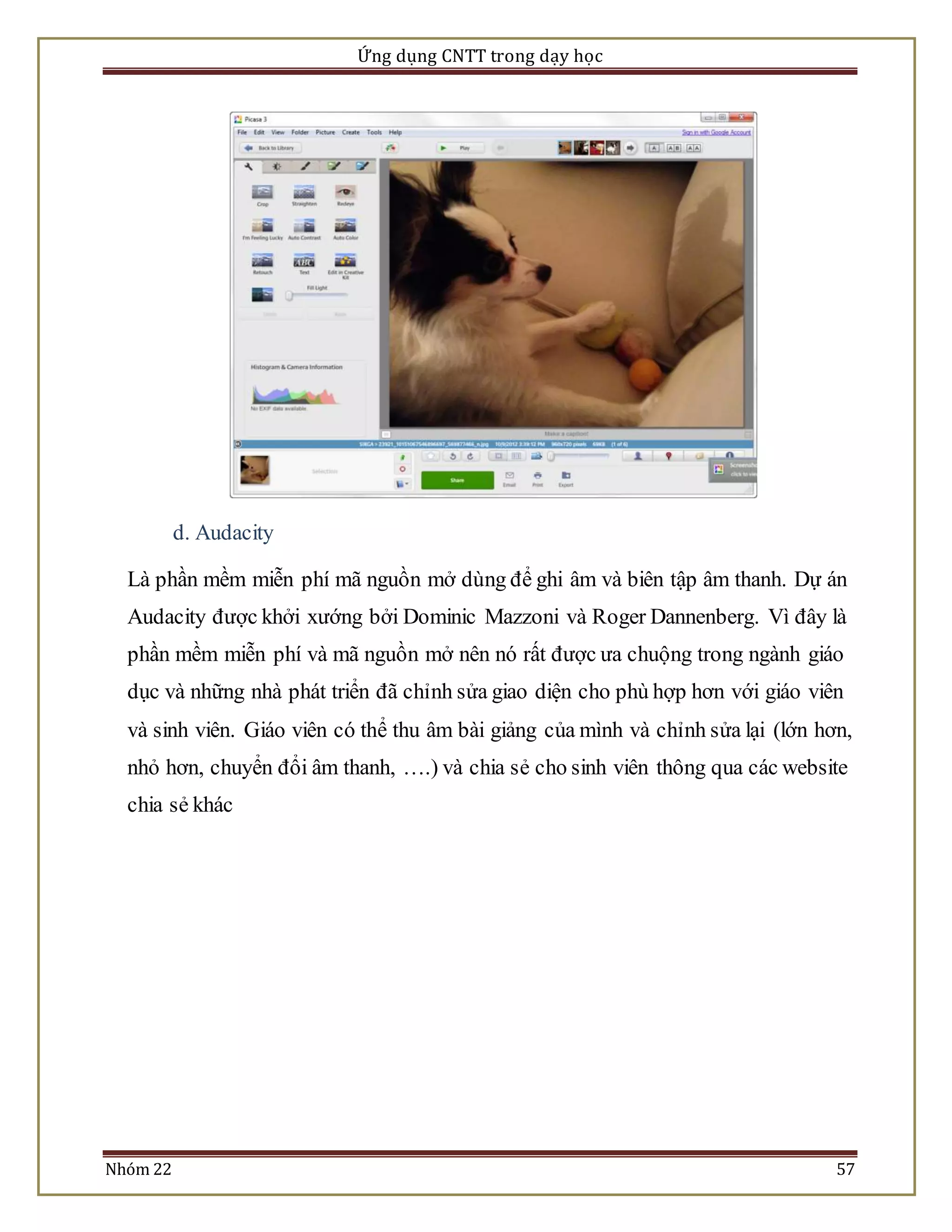 Ứng dụng CNTT trong dạy học 
d. Audacity 
Là phần mềm miễn phí mã nguồn mở dùng để ghi âm và biên tập âm thanh. Dự án 
Audacity được khởi xướng bởi Dominic Mazzoni và Roger Dannenberg. Vì đây là 
phần mềm miễn phí và mã nguồn mở nên nó rất được ưa chuộng trong ngành giáo 
dục và những nhà phát triển đã chỉnh sửa giao diện cho phù hợp hơn với giáo viên 
và sinh viên. Giáo viên có thể thu âm bài giảng của mình và chỉnh sửa lại (lớn hơn, 
nhỏ hơn, chuyển đổi âm thanh, ….) và chia sẻ cho sinh viên thông qua các website 
chia sẻ khác 
Nhóm 22 57 
 