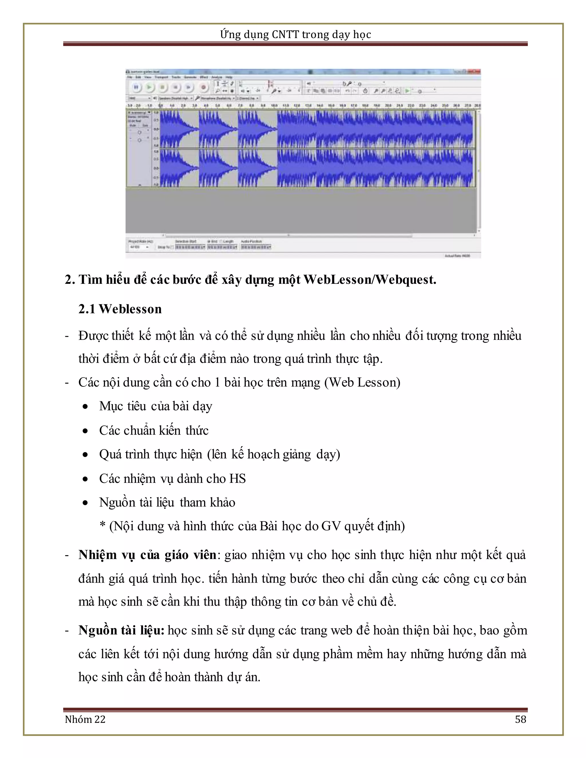 Ứng dụng CNTT trong dạy học 
2. Tìm hiểu để các bước để xây dựng một WebLesson/Webquest. 
2.1 Weblesson 
- Được thiết kế một lần và có thể sử dụng nhiều lần cho nhiều đối tượng trong nhiều 
thời điểm ở bất cứ địa điểm nào trong quá trình thực tập. 
- Các nội dung cần có cho 1 bài học trên mạng (Web Lesson) 
 Mục tiêu của bài dạy 
 Các chuẩn kiến thức 
 Quá trình thực hiện (lên kế hoạch giảng dạy) 
 Các nhiệm vụ dành cho HS 
 Nguồn tài liệu tham khảo 
* (Nội dung và hình thức của Bài học do GV quyết định) 
- Nhiệm vụ của giáo viên: giao nhiệm vụ cho học sinh thực hiện như một kết quả 
đánh giá quá trình học. tiến hành từng bước theo chỉ dẫn cùng các công cụ cơ bản 
mà học sinh sẽ cần khi thu thập thông tin cơ bản về chủ đề. 
- Nguồn tài liệu: học sinh sẽ sử dụng các trang web để hoàn thiện bài học, bao gồm 
các liên kết tới nội dung hướng dẫn sử dụng phầm mềm hay những hướng dẫn mà 
học sinh cần để hoàn thành dự án. 
Nhóm 22 58 
 