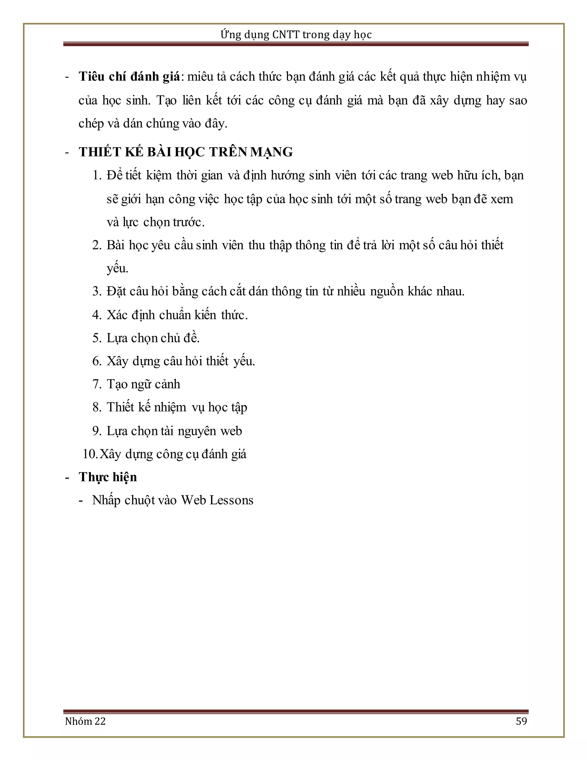 Ứng dụng CNTT trong dạy học 
- Tiêu chí đánh giá: miêu tả cách thức bạn đánh giá các kết quả thực hiện nhiệm vụ 
của học sinh. Tạo liên kết tới các công cụ đánh giá mà bạn đã xây dựng hay sao 
chép và dán chúng vào đây. 
- THIẾT KẾ BÀI HỌC TRÊN MẠNG 
1. Để tiết kiệm thời gian và định hướng sinh viên tới các trang web hữu ích, bạn 
sẽ giới hạn công việc học tập của học sinh tới một số trang web bạn đẽ xem 
và lực chọn trước. 
2. Bài học yêu cầu sinh viên thu thập thông tin để trả lời một số câu hỏi thiết 
yếu. 
3. Đặt câu hỏi bằng cách cắt dán thông tin từ nhiều nguồn khác nhau. 
4. Xác định chuẩn kiến thức. 
5. Lựa chọn chủ đề. 
6. Xây dựng câu hỏi thiết yếu. 
7. Tạo ngữ cảnh 
8. Thiết kế nhiệm vụ học tập 
9. Lựa chọn tài nguyên web 
10. Xây dựng công cụ đánh giá 
- Thực hiện 
- Nhấp chuột vào Web Lessons 
Nhóm 22 59 
 