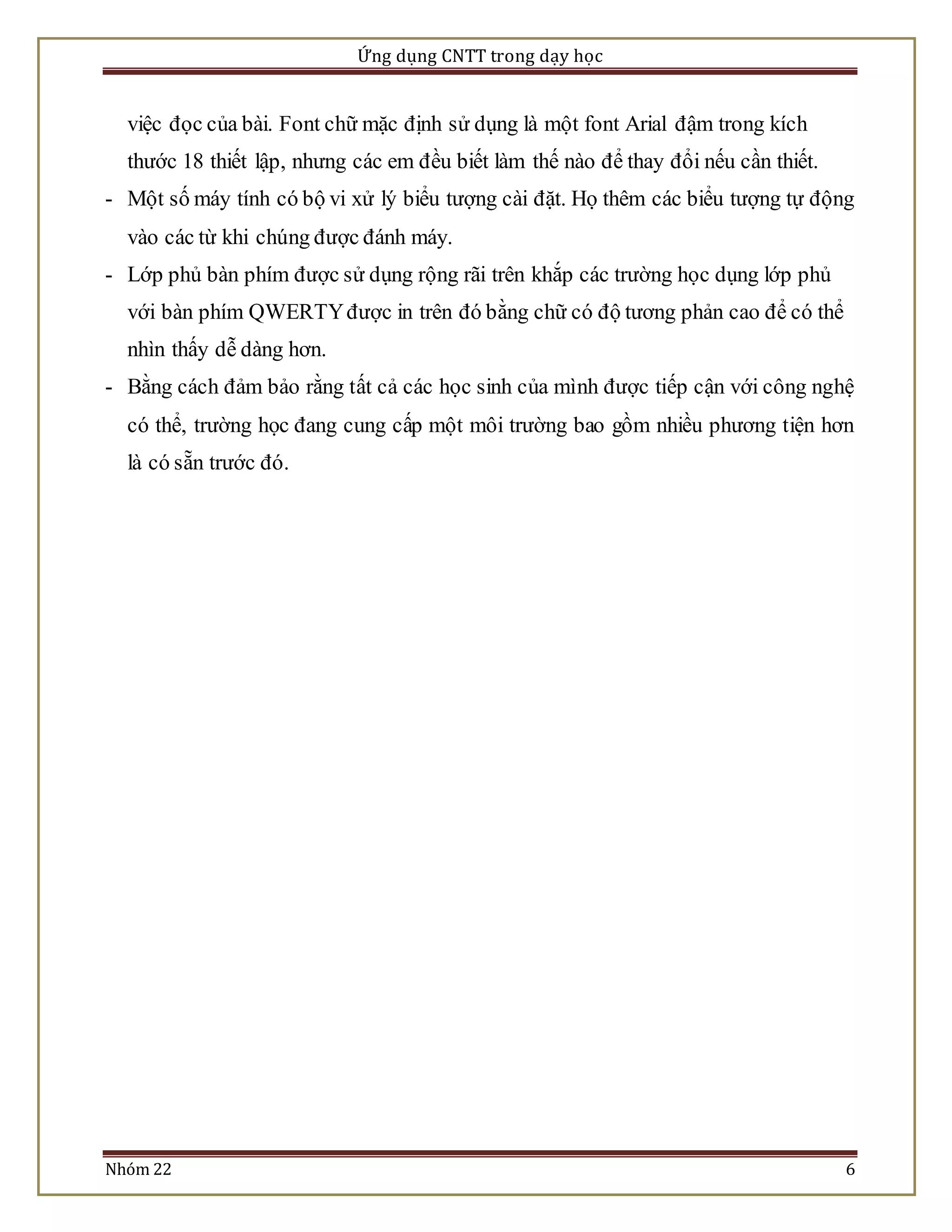 Ứng dụng CNTT trong dạy học 
việc đọc của bài. Font chữ mặc định sử dụng là một font Arial đậm trong kích 
thước 18 thiết lập, nhưng các em đều biết làm thế nào để thay đổi nếu cần thiết. 
- Một số máy tính có bộ vi xử lý biểu tượng cài đặt. Họ thêm các biểu tượng tự động 
vào các từ khi chúng được đánh máy. 
- Lớp phủ bàn phím được sử dụng rộng rãi trên khắp các trường học dụng lớp phủ 
với bàn phím QWERTY được in trên đó bằng chữ có độ tương phản cao để có thể 
nhìn thấy dễ dàng hơn. 
- Bằng cách đảm bảo rằng tất cả các học sinh của mình được tiếp cận với công nghệ 
có thể, trường học đang cung cấp một môi trường bao gồm nhiều phương tiện hơn 
là có sẵn trước đó. 
Nhóm 22 6 
 