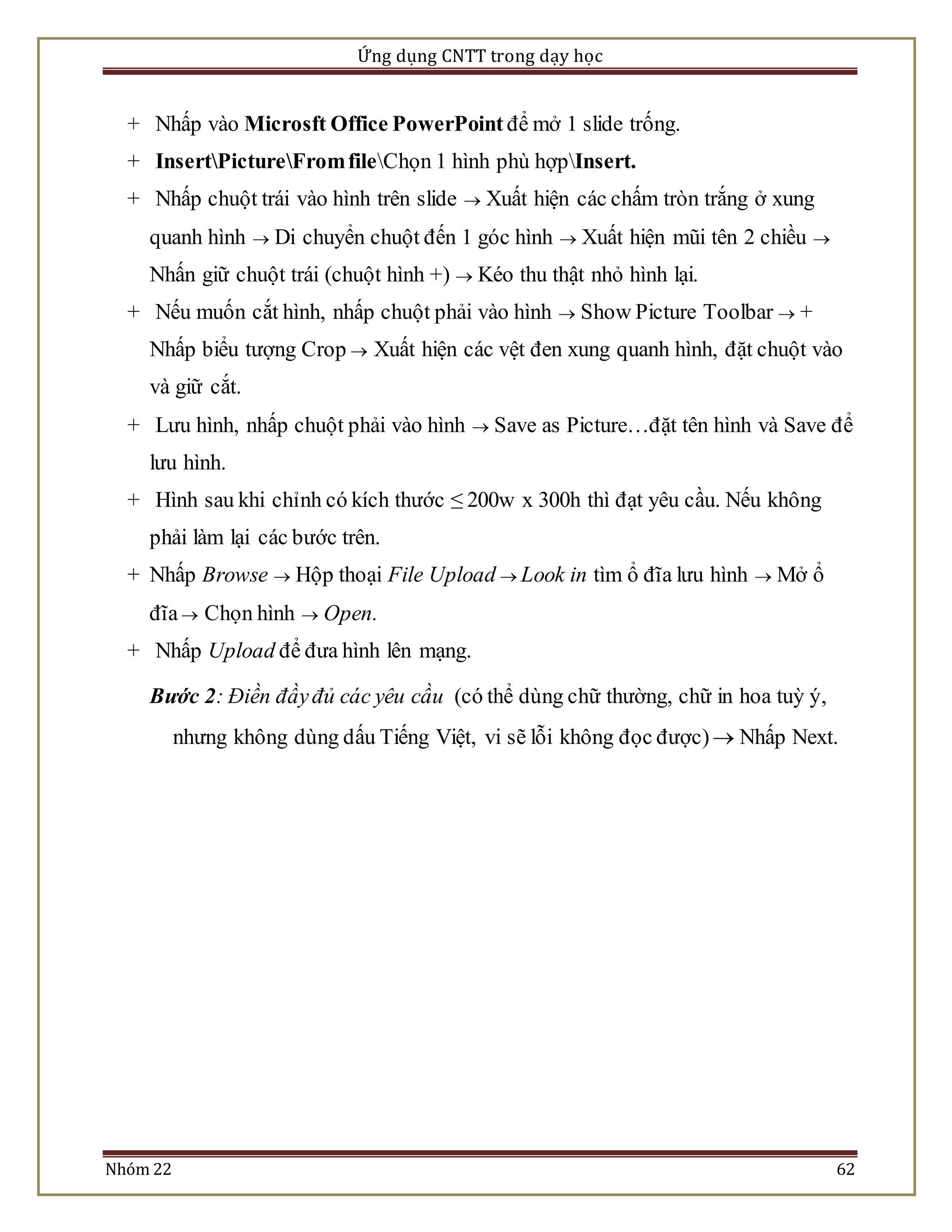 Ứng dụng CNTT trong dạy học 
+ Nhấp vào Microsft Office PowerPoint để mở 1 slide trống. 
+ InsertPictureFrom fileChọn 1 hình phù hợpInsert. 
+ Nhấp chuột trái vào hình trên slide  Xuất hiện các chấm tròn trắng ở xung 
quanh hình  Di chuyển chuột đến 1 góc hình  Xuất hiện mũi tên 2 chiều  
Nhấn giữ chuột trái (chuột hình +)  Kéo thu thật nhỏ hình lại. 
+ Nếu muốn cắt hình, nhấp chuột phải vào hình  Show Picture Toolbar  + 
Nhấp biểu tượng Crop  Xuất hiện các vệt đen xung quanh hình, đặt chuột vào 
và giữ cắt. 
+ Lưu hình, nhấp chuột phải vào hình  Save as Picture…đặt tên hình và Save để 
lưu hình. 
+ Hình sau khi chỉnh có kích thước ≤ 200w x 300h thì đạt yêu cầu. Nếu không 
phải làm lại các bước trên. 
+ Nhấp Browse  Hộp thoại File Upload  Look in tìm ổ đĩa lưu hình  Mở ổ 
đĩa  Chọn hình  Open. 
+ Nhấp Upload để đưa hình lên mạng. 
Bước 2: Điền đầy đủ các yêu cầu (có thể dùng chữ thường, chữ in hoa tuỳ ý, 
nhưng không dùng dấu Tiếng Việt, vi sẽ lỗi không đọc được)  Nhấp Next. 
Nhóm 22 62 
 