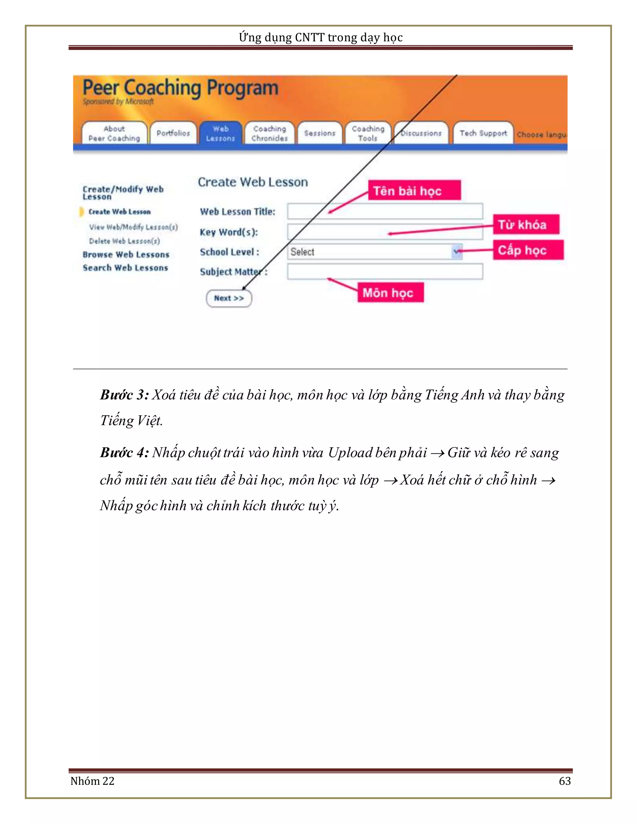Ứng dụng CNTT trong dạy học 
Bước 3: Xoá tiêu đề của bài học, môn học và lớp bằng Tiếng Anh và thay bằng 
Tiếng Việt. 
Bước 4: Nhấp chuột trái vào hình vừa Upload bên phải  Giữ và kéo rê sang 
chỗ mũi tên sau tiêu đề bài học, môn học và lớp  Xoá hết chữ ở chỗ hình  
Nhấp góc hình và chỉnh kích thước tuỳ ý. 
Nhóm 22 63 
 
