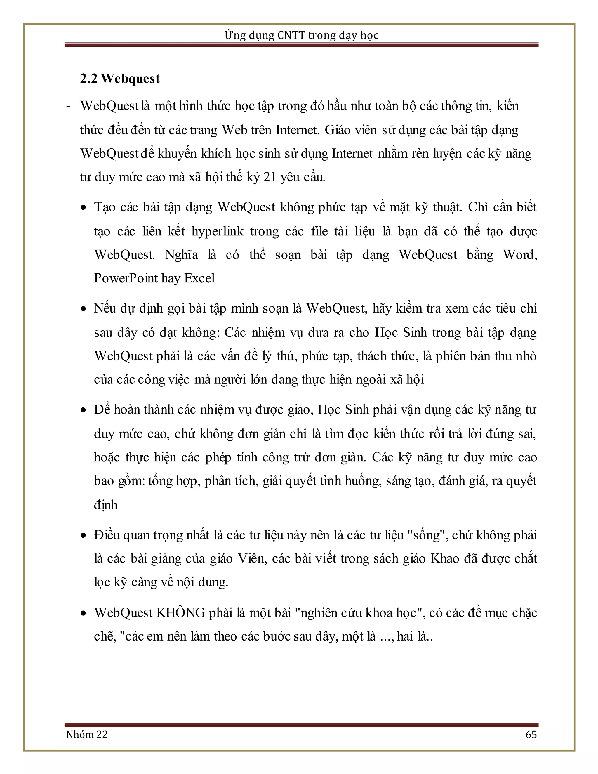Ứng dụng CNTT trong dạy học 
2.2 Webquest 
- WebQuest là một hình thức học tập trong đó hầu như toàn bộ các thông tin, kiến 
thức đều đến từ các trang Web trên Internet. Giáo viên sử dụng các bài tập dạng 
WebQuest để khuyến khích học sinh sử dụng Internet nhằm rèn luyện các kỹ năng 
tư duy mức cao mà xã hội thế kỷ 21 yêu cầu. 
 Tạo các bài tập dạng WebQuest không phức tạp về mặt kỹ thuật. Chỉ cần biết 
tạo các liên kết hyperlink trong các file tài liệu là bạn đã có thể tạo được 
WebQuest. Nghĩa là có thể soạn bài tập dạng WebQuest bằng Word, 
PowerPoint hay Excel 
 Nếu dự định gọi bài tập mình soạn là WebQuest, hãy kiểm tra xem các tiêu chí 
sau đây có đạt không: Các nhiệm vụ đưa ra cho Học Sinh trong bài tập dạng 
WebQuest phải là các vấn đề lý thú, phức tạp, thách thức, là phiên bản thu nhỏ 
của các công việc mà người lớn đang thực hiện ngoài xã hội 
 Để hoàn thành các nhiệm vụ được giao, Học Sinh phải vận dụng các kỹ năng tư 
duy mức cao, chứ không đơn giản chỉ là tìm đọc kiến thức rồi trả lời đúng sai, 
hoặc thực hiện các phép tính công trừ đơn giản. Các kỹ năng tư duy mức cao 
bao gồm: tổng hợp, phân tích, giải quyết tình huống, sáng tạo, đánh giá, ra quyết 
định 
 Điều quan trọng nhất là các tư liệu này nên là các tư liệu "sống", chứ không phải 
là các bài giảng của giáo Viên, các bài viết trong sách giáo Khao đã được chắt 
lọc kỹ càng về nội dung. 
 WebQuest KHÔNG phải là một bài "nghiên cứu khoa học", có các đề mục chặc 
chẽ, "các em nên làm theo các buớc sau đây, một là ..., hai là.. 
Nhóm 22 65 
 
