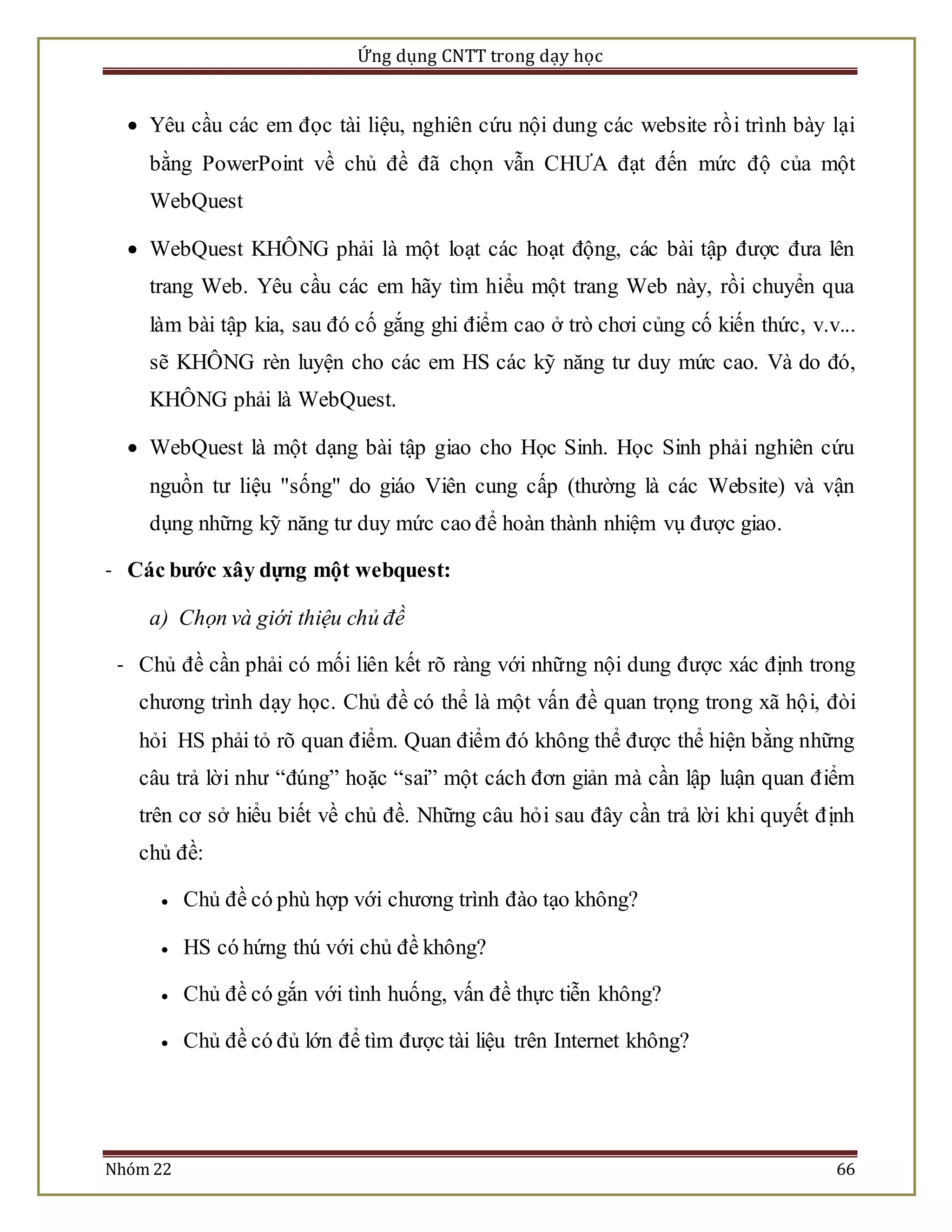 Ứng dụng CNTT trong dạy học 
 Yêu cầu các em đọc tài liệu, nghiên cứu nội dung các website rồ i trình bày lại 
bằng PowerPoint về chủ đề đã chọn vẫn CHƯA đạt đến mức độ của một 
WebQuest 
 WebQuest KHÔNG phải là một loạt các hoạt động, các bài tập được đưa lên 
trang Web. Yêu cầu các em hãy tìm hiểu một trang Web này, rồi chuyển qua 
làm bài tập kia, sau đó cố gắng ghi điểm cao ở trò chơi củng cố kiến thức, v.v... 
sẽ KHÔNG rèn luyện cho các em HS các kỹ năng tư duy mức cao. Và do đó, 
KHÔNG phải là WebQuest. 
 WebQuest là một dạng bài tập giao cho Học Sinh. Học Sinh phải nghiên cứu 
nguồn tư liệu "sống" do giáo Viên cung cấp (thường là các Website) và vận 
dụng những kỹ năng tư duy mức cao để hoàn thành nhiệm vụ được giao. 
- Các bước xây dựng một webquest: 
a) Chọn và giới thiệu chủ đề 
- Chủ đề cần phải có mối liên kết rõ ràng với những nội dung được xác định trong 
chương trình dạy học. Chủ đề có thể là một vấn đề quan trọng trong xã hộ i, đòi 
hỏi HS phải tỏ rõ quan điểm. Quan điểm đó không thể được thể hiện bằng những 
câu trả lời như “đúng” hoặc “sai” một cách đơn giản mà cần lập luận quan đ iểm 
trên cơ sở hiểu biết về chủ đề. Những câu hỏ i sau đây cần trả lời khi quyết đ ịnh 
chủ đề: 
 Chủ đề có phù hợp với chương trình đào tạo không? 
 HS có hứng thú với chủ đề không? 
 Chủ đề có gắn với tình huống, vấn đề thực tiễn không? 
 Chủ đề có đủ lớn để tìm được tài liệu trên Internet không? 
Nhóm 22 66 
 