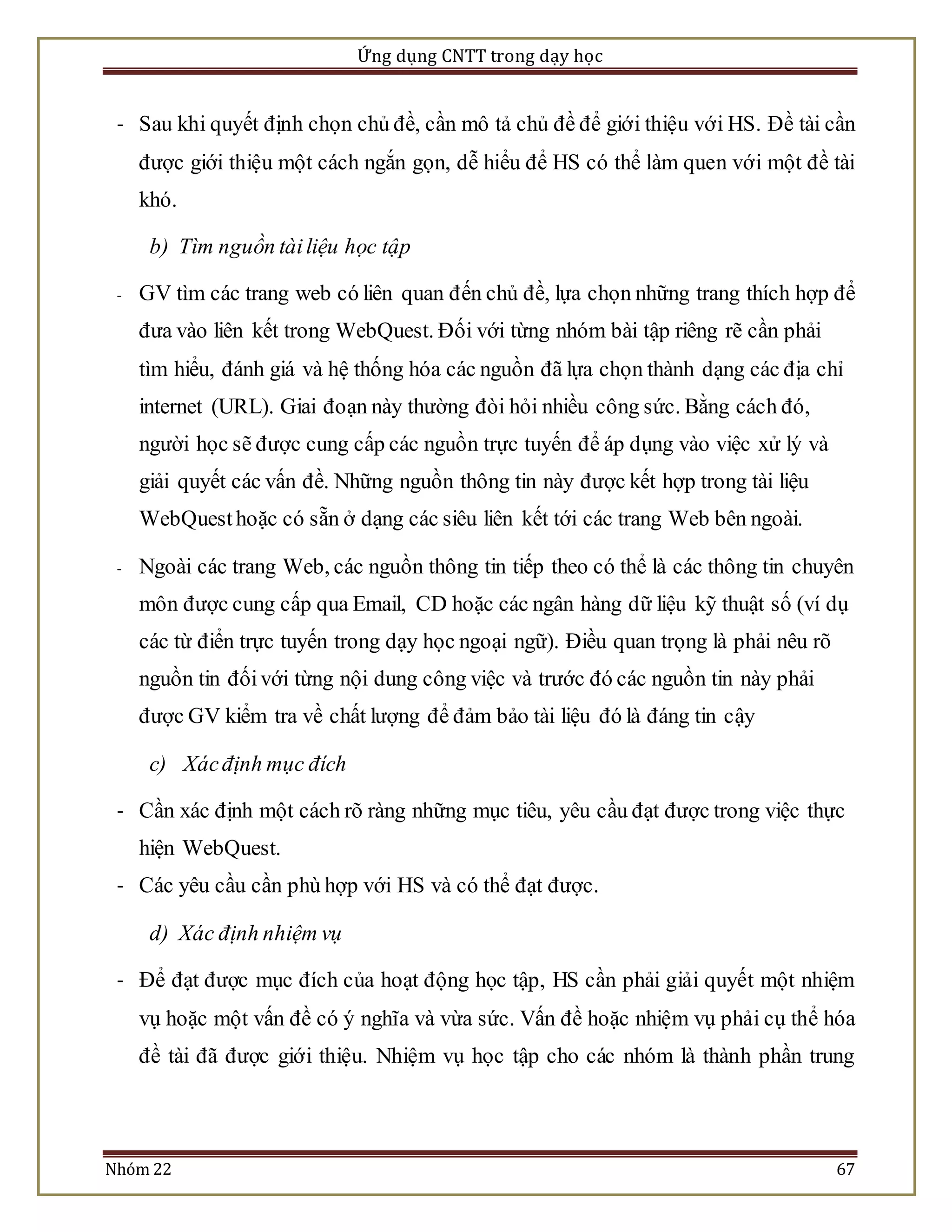 Ứng dụng CNTT trong dạy học 
- Sau khi quyết định chọn chủ đề, cần mô tả chủ đề để giới thiệu với HS. Đề tài cần 
được giới thiệu một cách ngắn gọn, dễ hiểu để HS có thể làm quen với một đề tài 
khó. 
b) Tìm nguồn tài liệu học tập 
- GV tìm các trang web có liên quan đến chủ đề, lựa chọn những trang thích hợp để 
đưa vào liên kết trong WebQuest. Đối với từng nhóm bài tập riêng rẽ cần phải 
tìm hiểu, đánh giá và hệ thống hóa các nguồn đã lựa chọn thành dạng các địa chỉ 
internet (URL). Giai đoạn này thường đòi hỏi nhiều công sức. Bằng cách đó, 
người học sẽ được cung cấp các nguồn trực tuyến để áp dụng vào việc xử lý và 
giải quyết các vấn đề. Những nguồn thông tin này được kết hợp trong tài liệu 
WebQuest hoặc có sẵn ở dạng các siêu liên kết tới các trang Web bên ngoài. 
- Ngoài các trang Web, các nguồn thông tin tiếp theo có thể là các thông tin chuyên 
môn được cung cấp qua Email, CD hoặc các ngân hàng dữ liệu kỹ thuật số (ví dụ 
các từ điển trực tuyến trong dạy học ngoại ngữ). Điều quan trọng là phải nêu rõ 
nguồn tin đối với từng nội dung công việc và trước đó các nguồn tin này phải 
được GV kiểm tra về chất lượng để đảm bảo tài liệu đó là đáng tin cậy 
c) Xác định mục đích 
- Cần xác định một cách rõ ràng những mục tiêu, yêu cầu đạt được trong việc thực 
hiện WebQuest. 
- Các yêu cầu cần phù hợp với HS và có thể đạt được. 
d) Xác định nhiệm vụ 
- Để đạt được mục đích của hoạt động học tập, HS cần phải giải quyết một nhiệm 
vụ hoặc một vấn đề có ý nghĩa và vừa sức. Vấn đề hoặc nhiệm vụ phải cụ thể hóa 
đề tài đã được giới thiệu. Nhiệm vụ học tập cho các nhóm là thành phần trung 
Nhóm 22 67 
 