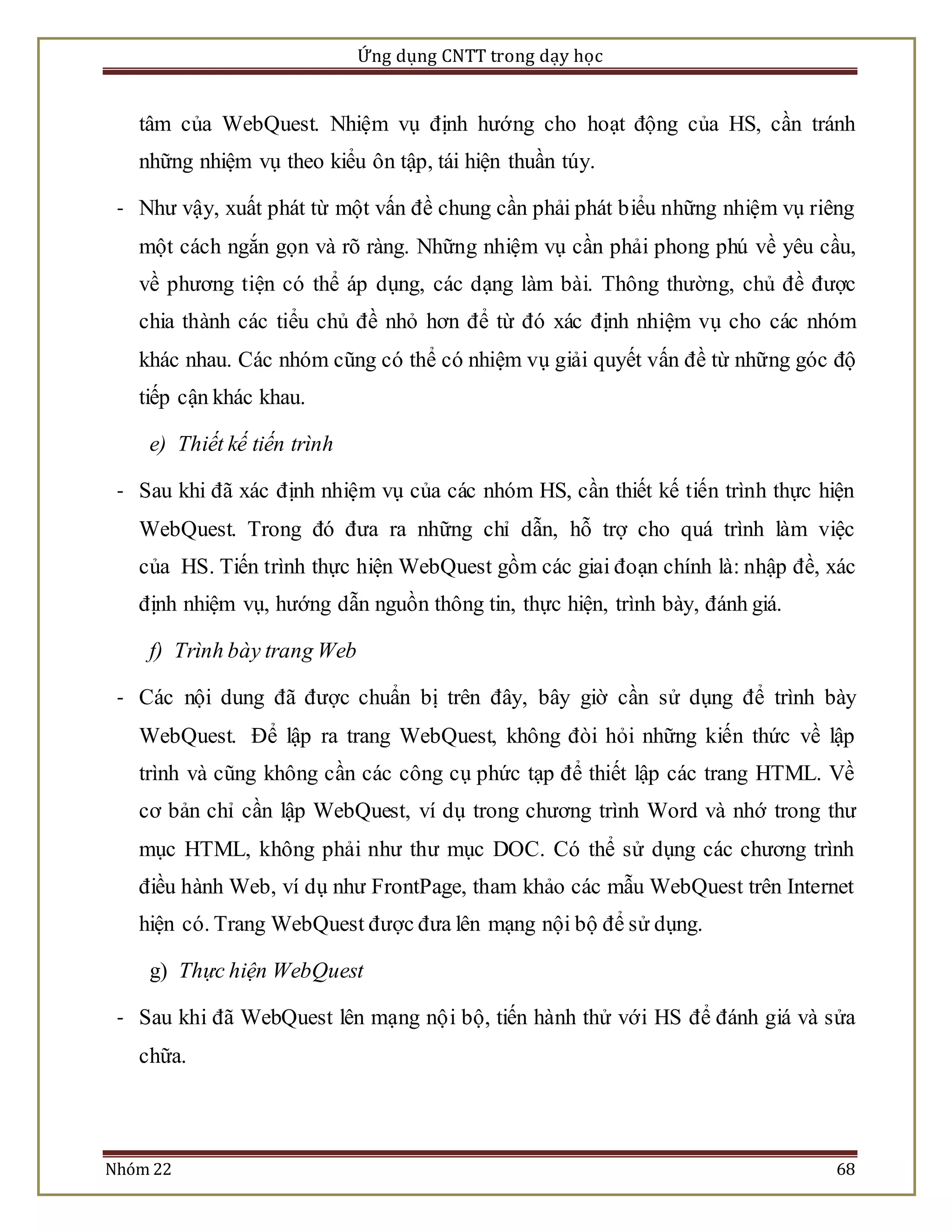 Ứng dụng CNTT trong dạy học 
tâm của WebQuest. Nhiệm vụ định hướng cho hoạt động của HS, cần tránh 
những nhiệm vụ theo kiểu ôn tập, tái hiện thuần túy. 
- Như vậy, xuất phát từ một vấn đề chung cần phải phát biểu những nhiệm vụ riêng 
một cách ngắn gọn và rõ ràng. Những nhiệm vụ cần phải phong phú về yêu cầu, 
về phương tiện có thể áp dụng, các dạng làm bài. Thông thường, chủ đề được 
chia thành các tiểu chủ đề nhỏ hơn để từ đó xác định nhiệm vụ cho các nhóm 
khác nhau. Các nhóm cũng có thể có nhiệm vụ giải quyết vấn đề từ những góc độ 
tiếp cận khác khau. 
e) Thiết kế tiến trình 
- Sau khi đã xác định nhiệm vụ của các nhóm HS, cần thiết kế tiến trình thực hiện 
WebQuest. Trong đó đưa ra những chỉ dẫn, hỗ trợ cho quá trình làm việc 
của HS. Tiến trình thực hiện WebQuest gồm các giai đoạn chính là: nhập đề, xác 
định nhiệm vụ, hướng dẫn nguồn thông tin, thực hiện, trình bày, đánh giá. 
f) Trình bày trang Web 
- Các nội dung đã được chuẩn bị trên đây, bây giờ cần sử dụng để trình bày 
WebQuest. Để lập ra trang WebQuest, không đòi hỏi những kiến thức về lập 
trình và cũng không cần các công cụ phức tạp để thiết lập các trang HTML. Về 
cơ bản chỉ cần lập WebQuest, ví dụ trong chương trình Word và nhớ trong thư 
mục HTML, không phải như thư mục DOC. Có thể sử dụng các chương trình 
điều hành Web, ví dụ như FrontPage, tham khảo các mẫu WebQuest trên Internet 
hiện có. Trang WebQuest được đưa lên mạng nội bộ để sử dụng. 
g) Thực hiện WebQuest 
- Sau khi đã WebQuest lên mạng nộ i bộ, tiến hành thử với HS để đánh giá và sửa 
chữa. 
Nhóm 22 68 
 