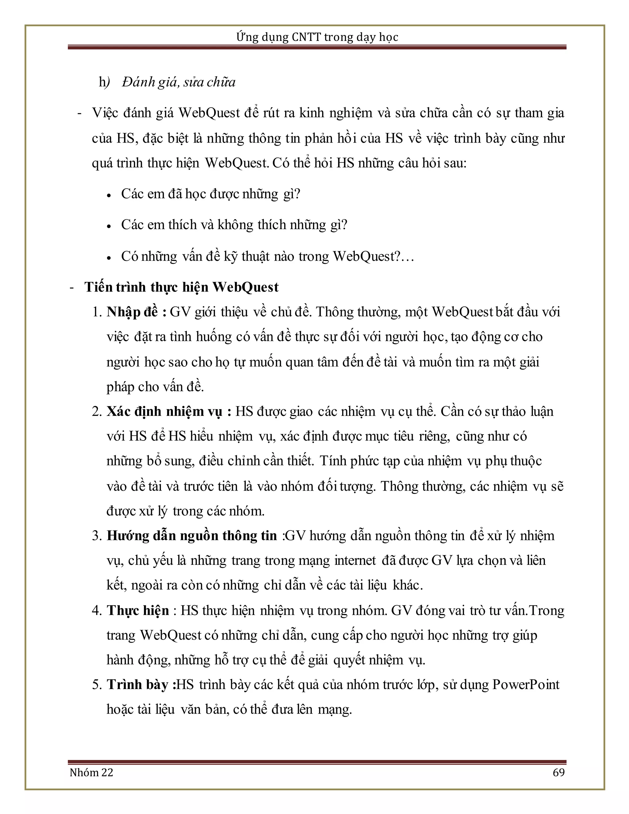 Ứng dụng CNTT trong dạy học 
h) Đánh giá, sửa chữa 
- Việc đánh giá WebQuest để rút ra kinh nghiệm và sửa chữa cần có sự tham gia 
của HS, đặc biệt là những thông tin phản hồ i của HS về việc trình bày cũng như 
quá trình thực hiện WebQuest. Có thể hỏi HS những câu hỏi sau: 
 Các em đã học được những gì? 
 Các em thích và không thích những gì? 
 Có những vấn đề kỹ thuật nào trong WebQuest?… 
- Tiến trình thực hiện WebQuest 
1. Nhập đề : GV giới thiệu về chủ đề. Thông thường, một WebQuest bắt đầu với 
việc đặt ra tình huống có vấn đề thực sự đối với người học, tạo động cơ cho 
người học sao cho họ tự muốn quan tâm đến đề tài và muốn tìm ra một giải 
pháp cho vấn đề. 
2. Xác định nhiệm vụ : HS được giao các nhiệm vụ cụ thể. Cần có sự thảo luận 
với HS để HS hiểu nhiệm vụ, xác định được mục tiêu riêng, cũng như có 
những bổ sung, điều chỉnh cần thiết. Tính phức tạp của nhiệm vụ phụ thuộc 
vào đề tài và trước tiên là vào nhóm đối tượng. Thông thường, các nhiệm vụ sẽ 
được xử lý trong các nhóm. 
3. Hướng dẫn nguồn thông tin :GV hướng dẫn nguồn thông tin để xử lý nhiệm 
vụ, chủ yếu là những trang trong mạng internet đã được GV lựa chọn và liên 
kết, ngoài ra còn có những chỉ dẫn về các tài liệu khác. 
4. Thực hiện : HS thực hiện nhiệm vụ trong nhóm. GV đóng vai trò tư vấn.Trong 
trang WebQuest có những chỉ dẫn, cung cấp cho người học những trợ giúp 
hành động, những hỗ trợ cụ thể để giải quyết nhiệm vụ. 
5. Trình bày :HS trình bày các kết quả của nhóm trước lớp, sử dụng PowerPoint 
hoặc tài liệu văn bản, có thể đưa lên mạng. 
Nhóm 22 69 
 