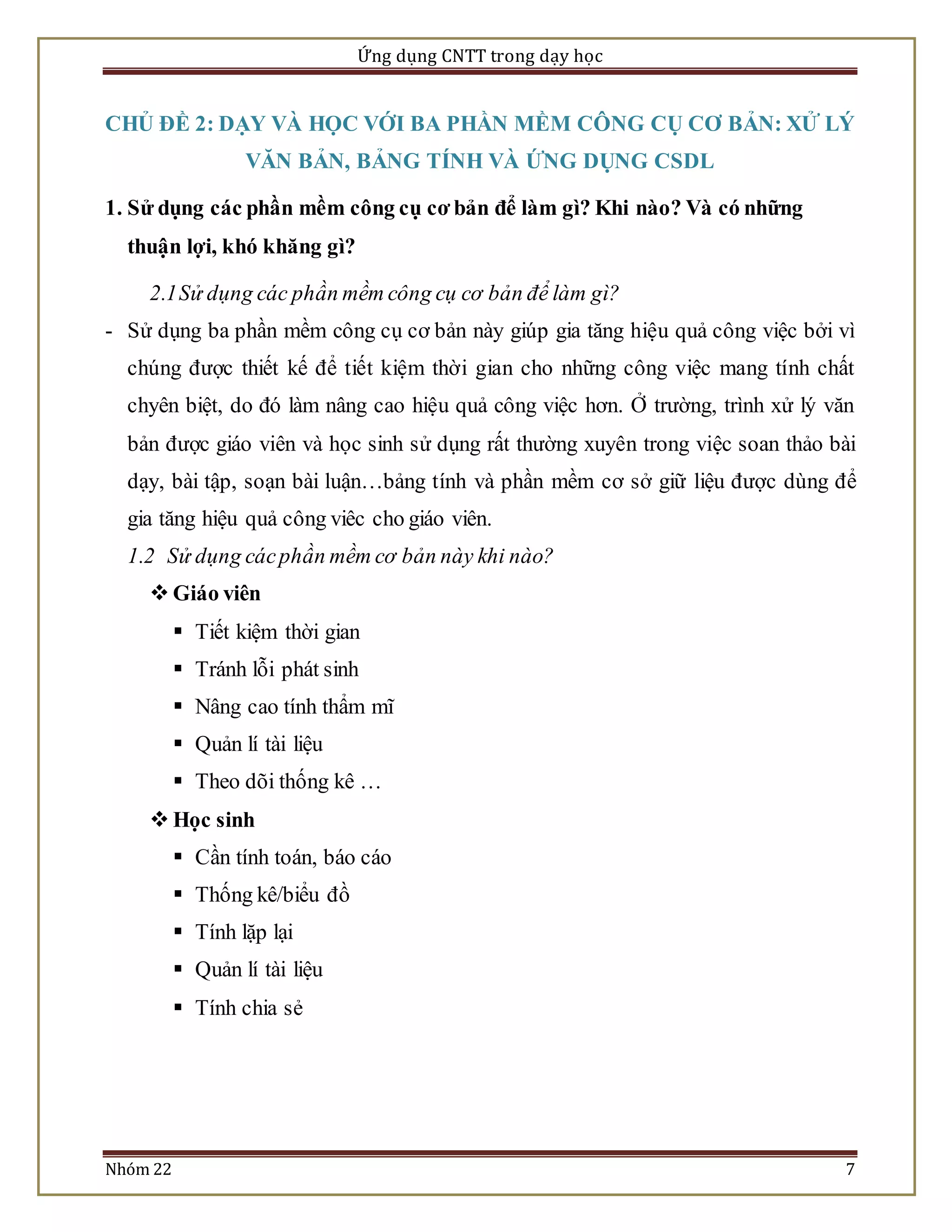 Ứng dụng CNTT trong dạy học 
CHỦ ĐỀ 2: DẠY VÀ HỌC VỚI BA PHẦN MỀM CÔNG CỤ CƠ BẢN: XỬ LÝ 
VĂN BẢN, BẢNG TÍNH VÀ ỨNG DỤNG CSDL 
1. Sử dụng các phần mềm công cụ cơ bản để làm gì? Khi nào? Và có những 
thuận lợi, khó khăng gì? 
2.1 Sử dụng các phần mềm công cụ cơ bản để làm gì? 
- Sử dụng ba phần mềm công cụ cơ bản này giúp gia tăng hiệu quả công việc bởi vì 
chúng được thiết kế để tiết kiệm thời gian cho những công việc mang tính chất 
chyên biệt, do đó làm nâng cao hiệu quả công việc hơn. Ở trường, trình xử lý văn 
bản được giáo viên và học sinh sử dụng rất thường xuyên trong việc soan thảo bài 
dạy, bài tập, soạn bài luận…bảng tính và phần mềm cơ sở giữ liệu được dùng để 
gia tăng hiệu quả công viêc cho giáo viên. 
1.2 Sử dụng các phần mềm cơ bản này khi nào? 
 Giáo viên 
 Tiết kiệm thời gian 
 Tránh lỗi phát sinh 
 Nâng cao tính thẩm mĩ 
 Quản lí tài liệu 
 Theo dõi thống kê … 
 Học sinh 
 Cần tính toán, báo cáo 
 Thống kê/biểu đồ 
 Tính lặp lại 
 Quản lí tài liệu 
 Tính chia sẻ 
Nhóm 22 7 
 