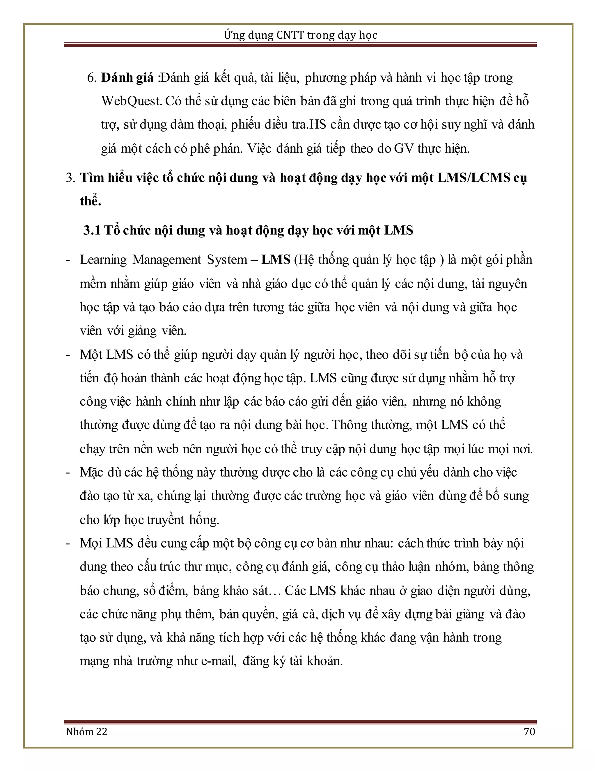 Ứng dụng CNTT trong dạy học 
6. Đánh giá :Đánh giá kết quả, tài liệu, phương pháp và hành vi học tập trong 
WebQuest. Có thể sử dụng các biên bản đã ghi trong quá trình thực hiện để hỗ 
trợ, sử dụng đàm thoại, phiếu điều tra.HS cần được tạo cơ hội suy nghĩ và đánh 
giá một cách có phê phán. Việc đánh giá tiếp theo do GV thực hiện. 
3. Tìm hiểu việc tổ chức nội dung và hoạt động dạy học với một LMS/LCMS cụ 
thể. 
3.1 Tổ chức nội dung và hoạt động dạy học với một LMS 
- Learning Management System – LMS (Hệ thống quản lý học tập ) là một gói phần 
mềm nhằm giúp giáo viên và nhà giáo dục có thể quản lý các nội dung, tài nguyên 
học tập và tạo báo cáo dựa trên tương tác giữa học viên và nội dung và giữa học 
viên với giảng viên. 
- Một LMS có thể giúp người dạy quản lý người học, theo dõi sự tiến bộ của họ và 
tiến độ hoàn thành các hoạt động học tập. LMS cũng được sử dụng nhằm hỗ trợ 
công việc hành chính như lập các báo cáo gửi đến giáo viên, nhưng nó không 
thường được dùng để tạo ra nội dung bài học. Thông thường, một LMS có thể 
chạy trên nền web nên người học có thể truy cập nội dung học tập mọi lúc mọi nơi. 
- Mặc dù các hệ thống này thường được cho là các công cụ chủ yếu dành cho việc 
đào tạo từ xa, chúng lại thường được các trường học và giáo viên dùng để bổ sung 
cho lớp học truyềnt hống. 
- Mọi LMS đều cung cấp một bộ công cụ cơ bản như nhau: cách thức trình bày nội 
dung theo cấu trúc thư mục, công cụ đánh giá, công cụ thảo luận nhóm, bảng thông 
báo chung, sổ điểm, bảng khảo sát… Các LMS khác nhau ở giao diện người dùng, 
các chức năng phụ thêm, bản quyền, giá cả, dịch vụ để xây dựng bài giảng và đào 
tạo sử dụng, và khả năng tích hợp với các hệ thống khác đang vận hành trong 
mạng nhà trường như e-mail, đăng ký tài khoản. 
Nhóm 22 70 
 